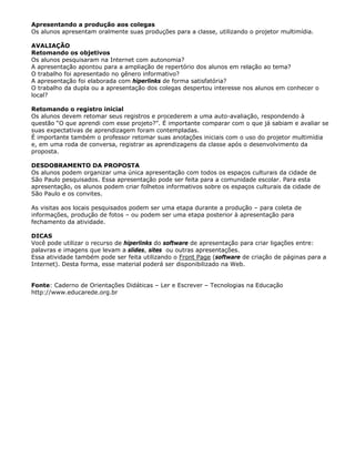 Apresentando a produção aos colegas
Os alunos apresentam oralmente suas produções para a classe, utilizando o projetor multimídia.

AVALIAÇÃO
Retomando os objetivos
Os alunos pesquisaram na Internet com autonomia?
A apresentação apontou para a ampliação de repertório dos alunos em relação ao tema?
O trabalho foi apresentado no gênero informativo?
A apresentação foi elaborada com hiperlinks de forma satisfatória?
O trabalho da dupla ou a apresentação dos colegas despertou interesse nos alunos em conhecer o
local?

Retomando o registro inicial
Os alunos devem retomar seus registros e procederem a uma auto-avaliação, respondendo à
questão “O que aprendi com esse projeto?”. É importante comparar com o que já sabiam e avaliar se
suas expectativas de aprendizagem foram contempladas.
É importante também o professor retomar suas anotações iniciais com o uso do projetor multimídia
e, em uma roda de conversa, registrar as aprendizagens da classe após o desenvolvimento da
proposta.

DESDOBRAMENTO DA PROPOSTA
Os alunos podem organizar uma única apresentação com todos os espaços culturais da cidade de
São Paulo pesquisados. Essa apresentação pode ser feita para a comunidade escolar. Para esta
apresentação, os alunos podem criar folhetos informativos sobre os espaços culturais da cidade de
São Paulo e os convites.

As visitas aos locais pesquisados podem ser uma etapa durante a produção – para coleta de
informações, produção de fotos – ou podem ser uma etapa posterior à apresentação para
fechamento da atividade.

DICAS
Você pode utilizar o recurso de hiperlinks do software de apresentação para criar ligações entre:
palavras e imagens que levam a slides, sites ou outras apresentações.
Essa atividade também pode ser feita utilizando o Front Page (software de criação de páginas para a
Internet). Desta forma, esse material poderá ser disponibilizado na Web.


Fonte: Caderno de Orientações Didáticas – Ler e Escrever – Tecnologias na Educação
http://www.educarede.org.br
 