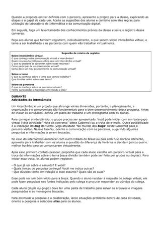 Quando a proposta estiver definida com o parceiro, apresente o projeto para a classe, explicando as
etapas e o papel de cada um. Aceite as sugestões dos alunos e combine com eles regras para
utilização do laboratório de Informática e da comunicação digital.

Em seguida, faça um levantamento dos conhecimentos prévios da classe e salve o registro dessa
conversa.

Peça aos alunos que também registrem, individualmente, o que sabem sobre intercâmbio virtual, o
tema a ser trabalhado e os parceiros com quem vão trabalhar virtualmente.


                                              Sugestão de roteiro de registro
Sobre intercâmbio virtual
O que conheço sobre comunicação virtual e intercâmbio?
Quais recursos tecnológicos utilizo para um intercâmbio virtual?
O que eu gostaria de aprender sobre esses recursos?
Como participar de um intercâmbio virtual?
Como deve ser meu procedimento na comunicação virtual?

Sobre o tema
O que eu conheço sobre o tema que vamos trabalhar?
Que dúvidas tenho sobre esse tema?

Sobre os parceiros
O que eu conheço sobre os parceiros virtuais?
Tenho curiosidades e hipóteses em relação a eles?


DURANTE
Atividades do intercâmbio

Um intercâmbio é um projeto que abrange várias dimensões, portanto, o planejamento, a
organização e o compromisso são fundamentais para o bom desenvolvimento dessa proposta. Antes
de iniciar as atividades, defina um plano de trabalho e um cronograma com os alunos.

Para começar o intercâmbio, o grupo precisa ser apresentado. Você pode iniciar com um bate-papo
virtual (veja atividade “Hora da conversa” deste Caderno) ou a troca de e-mails. Outra possibilidade
é a indicação do blog da turma (veja atividade “No mundo dos blogs” neste Caderno) para o
parceiro visitar. Nessas tarefas, oriente a comunicação com os parceiros, sugerindo algumas
perguntas e informações a serem trocadas.

No caso do intercâmbio acontecer com outro Estado do Brasil ou país com fuso horário diferente,
aproveite para trabalhar com os alunos a questão da diferença de horários e decidam juntos qual o
melhor horário para se comunicarem virtualmente.

Após esse primeiro contato pessoal, proponha que cada aluno escolha um parceiro virtual para a
troca de informações sobre o tema (essa divisão também pode ser feita por grupos ou duplas). Para
iniciar essa troca, os alunos podem registrar:

- O que já sei sobre o assunto? E você?
- Quais fontes de pesquisa conheço? Você me indica outras?
- Que dúvidas tenho em relação a esse assunto? Quais são as suas?

Esse pode ser um bom início para a troca. Quando o aluno receber a resposta do colega virtual, ele
pode fazer pesquisas nas fontes indicadas pelo colega e procurar responder as dúvidas do colega.

Cada aluno (dupla ou grupo) deve ter uma pasta de trabalho para salvar os arquivos e imagens
pesquisados e as mensagens trocadas.

Para estimular a pesquisa e a colaboração, lance situações-problema dentro de cada atividade,
oriente a pesquisa e selecione sites para os alunos.
 
