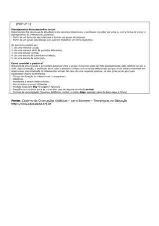 (POP UP 1)
Planejamento do intercâmbio virtual
Dependendo dos objetivos da atividade e dos recursos disponíveis, o professor irá optar por uma ou outra forma de iniciar o
planejamento do intercâmbio, podendo:
- Partir de um tema do seu interesse e formar um grupo de pessoas.
- Partir de um grupo de pessoas que queiram trabalhar um tema específico.

Os parceiros podem ser:
1. de uma mesma classe;
2. de uma mesma série de períodos diferentes;
3. de uma escola vizinha;
4. de uma escola de outro bairro/Estado;
5. de uma escola de outro país.

Como convidar o parceiro?
Depende da proximidade e do contato possível entre o grupo. O convite pode ser feito pessoalmente, pelo telefone ou por e-
mail. Após a seleção, o professor deve fazer o primeiro contato com a escola selecionada perguntando sobre o interesse em
desenvolver esta atividade de intercâmbio virtual. No caso de uma resposta positiva, os dois professores precisam
estabelecer alguns combinados:
- Tempo de duração do intercâmbio (cronograma)
- Objetivos
- Atividades a serem desenvolvidas
- Ferramentas a serem utilizadas
- Produto final (Um blog? Imagens? Textos?)
- Freqüência e horários para as trocas (no caso de alguma atividade on-line)
- Formas de comunicação (horários, telefones, cartas, e-mails, blogs, agendar salas de bate-papo e fórum)



Fonte: Caderno de Orientações Didáticas – Ler e Escrever – Tecnologias na Educação
http://www.educarede.org.br
 