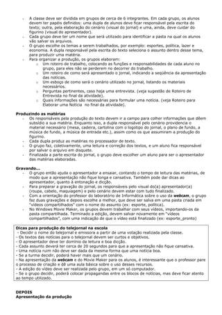 -   A classe deve ser dividida em grupos de cerca de 6 integrantes. Em cada grupo, os alunos
       devem ter papéis definidos: uma dupla de alunos deve ficar responsável pela escrita do
       texto; outra, pela elaboração do cenário (visual do jornal) e uma, ainda, deve cuidar do
       figurino (visual do apresentador).
   -   Cada grupo deve ter um nome que será utilizado para identificar a pasta na qual os alunos
       vão salvar os arquivos.
   -   O grupo escolhe os temas a serem trabalhados, por exemplo: esportes, política, lazer e
       economia. A dupla responsável pela escrita do texto seleciona o assunto dentro desse tema,
       para produzir uma matéria.
   -   Para organizar a produção, os grupos elaboram:
           o Um roteiro de trabalho, colocando as funções e responsabilidades de cada aluno no
               grupo, para eles não se perderem no decorrer do trabalho.
           o Um roteiro de como será apresentado o jornal, indicando a seqüência da apresentação
               das notícias.
           o Um esboço de como será o cenário utilizado no jornal, listando os materiais
               necessários.
           o Perguntas pertinentes, caso haja uma entrevista. (veja sugestão de Roteiro de
               Entrevista no final da atividade).
           o Quais informações são necessárias para formular uma notícia. (veja Roteiro para
               Elaborar uma Notícia no final da atividade).

Produzindo as matérias
   - Os responsáveis pela produção do texto devem ir a campo para colher informações que dêem
     subsídio a sua matéria. Enquanto isso, a dupla responsável pelo cenário providencia o
     material necessário (mesa, cadeira, cartolina com o logotipo do jornal, o plano de fundo, a
     música de fundo, a música de entrada etc.), assim como os que assumiram a produção do
     figurino.
   - Cada dupla produz as matérias no processador de texto.
   - O grupo faz, coletivamente, uma leitura e correção dos textos, e um aluno fica responsável
     por salvar o arquivo em disquete.
   - Finalizada a parte escrita do jornal, o grupo deve escolher um aluno para ser o apresentador
     das matérias elaboradas.

Gravando...
   - O grupo então ajuda o apresentador a ensaiar, contando o tempo de leitura das matérias, de
     modo que a apresentação não fique longa e cansativa. Também pode dar dicas ao
     apresentador, quanto à entonação e dicção.
   - Para preparar a gravação do jornal, os responsáveis pelo visual do(a) apresentador(a)
     (roupa, cabelo, maquiagem) e pelo cenário devem estar com tudo finalizado.
   - Com a orientação do professor do laboratório de Informática sobre o uso da webcam, o grupo
     faz duas gravações e depois escolhe a melhor, que deve ser salva em uma pasta criada em
     “vídeos compartilhados” com o nome do assunto (ex: esporte, política).
   - No Windows Movie Maker, os grupos devem trabalhar com seus vídeos, importando-os da
     pasta compartilhada. Terminado a edição, devem salvar novamente em “vídeos
     compartilhados”, com uma indicação de que o vídeo está finalizado (ex: esporte_pronto)

Dicas para produção do telejornal na escola
 - Decidir o nome do telejornal e emissora a partir de uma votação realizada pela classe.
- Os textos das notícias para o telejornal devem ser curtos e objetivos.
- O apresentador deve ter domínio da leitura e boa dicção.
- Cada assunto deverá ter cerca de 20 segundos para que a apresentação não fique cansativa.
- Uma notícia ruim não deve ser dada da mesma forma que uma notícia boa.
- Se a turma decidir, poderá haver mais que um cenário.
- Na apresentação da webcam e do Movie Maker para os alunos, é interessante que o professor pare
o processo de criação e dê uma aula básica sobre o uso desses recursos.
- A edição do vídeo deve ser realizada pelo grupo, em um só computador.
- Se o grupo decidir, poderá colocar propagandas entre os blocos de notícias, mas deve ficar atento
ao tempo utilizado.


DEPOIS
Apresentação da produção
 