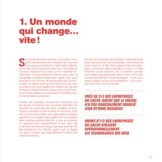 9
S
ur les dix dernières années, le monde a vécu
des bouleversements à hauteur de ceux qui
ont marqué la révolution industrielle. Digitali-
sation de l’économie d’une part, avec l’émergence
d’acteurs rebattant les cartes sur les marchés tra-
ditionnels, et mondialisation d’autre part, avec le
rattrapage exceptionnellement rapide des pays
émergents en termes de développement écono-
mique. Le digital n’est qu’une des pièces de cette
nouvelle économie, également influencée par des
évolutions réglementaires issues de la crise finan-
cière et des exigences croissantes en matière envi-
ronnementale et sociétale.
L’enjeu des grandes entreprises françaises est
de réussir à traverser ces courants contraires en
assurant la pérennité de leurs modèles écono-
miques. L’évolution doit se faire en douceur, mais
elle est incontournable. Les organisations doivent
apprendre à naviguer plus agilement, à accélérer
leurs transformations internes, à oser se remettre
en question plus fréquemment. Il faut aller vite
et la route est encore longue puisque près de 2/3
des entreprises du CAC40 jugent que le digital
n’a, pour l’instant, pas radicalement modifié leur
rythme business.
De fait, les nouvelles technologies n’attendent pas
pour révolutionner notre quotidien. Illustration de
cette urgence, le Big Data, opportunité technolo-
gique annoncée depuis plusieurs années, et déjà
concrète outre-manche, est considéré comme
une réalité opérationnelle dans moins d’1/3 des
sociétés du CAC40. Ces technologies – et les nou-
veaux usages qui les accompagnent - sont pour-
tant une mine d’or à exploiter.
...............................................................................................................
Près de 2/3 des entreprises
du CAC40 jugent que le digital
n’a pas radicalement modifié
leur rythme business
...............................................................................................................
Moins d’1/3 des entreprises
du CAC40 utilisent
opérationnellement
les technologies Big Data
1. Un monde
qui change…
vite !
 