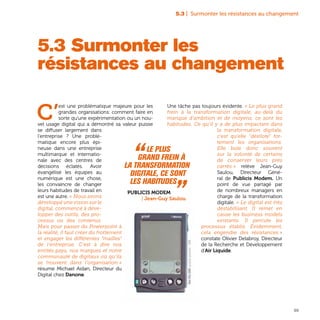 99
5.3 | Surmonter les résistances au changement
5.3 Surmonter les
résistances au changement
C’
est une problématique majeure pour les
grandes organisations: comment faire en
sorte qu’une expérimentation ou un nou-
vel usage digital qui a démontré sa valeur puisse
se diffuser largement dans
l’entreprise ? Une problé-
matique encore plus épi-
neuse dans une entreprise
multimarque et internatio-
nale avec des centres de
décisions éclatés. Avoir
évangélisé les équipes au
numérique est une chose,
les convaincre de changer
leurs habitudes de travail en
est une autre. « Nous avons
développé une vision sur le
digital, commencé à déve-
lopper des outils, des pro-
cessus ou des contenus.
Mais pour passer du Powerpoint à
la réalité, il faut créer du frottement
et engager les différentes “mailles”
de l’entreprise. C’est à dire nos
entités pays, nos marques et notre
communauté de digitaux où qu’ils
se trouvent dans l’organisation »
résume Michael Aidan, Directeur du
Digital chez Danone.
Une tâche pas toujours évidente. « Le plus grand
frein à la transformation digitale, au-delà du
manque d’ambition et de moyens, ce sont les
habitudes. Ce qu’il y a de plus impactant dans
la transformation digitale,
c’est qu’elle "désilote" for-
tement les organisations.
Elle bute donc souvent
sur la volonté de certains
de conserver leurs prés
carrés » relève Jean-Guy
Saulou, Directeur Géné-
ral de Publicis Modem. Un
point de vue partagé par
de nombreux managers en
charge de la transformation
digitale. « Le digital est très
déstabilisant. Il remet en
cause les business models
existants. Il percute les
processus établis. Évidemment,
cela engendre des résistances »
constate Olivier Delabroy, Directeur
de la Recherche et Développement
d’Air Liquide.
“ Le plus
grand frein à
la transformation
digitale, ce sont
les habitudes „Publicis Modem
| Jean-Guy Saulou
PalmPilot5000,assistantpersonnel-1996
 