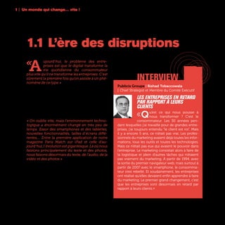 10
«
A
ujourd’hui, le problème des entre-
prises est que le digital transforme la
vie quotidienne du consommateur
plus vite qu’il ne transforme les entreprises. C’est
sûrement la première fois qu’on assiste à un phé-
nomène de ce type » lance Marc Florette, Membre
du Comité Exécutif et Directeur Digital d’Engie. En
très peu de temps, l’accélération technologique a
été fulgurante. Il y a une décennie, l’iPhone n’exis-
tait que dans la tête de Steve Jobs, Twitter était
une startup qui venait tout juste de se monter en
Californie, et les termes “Big Data”, “Click&Collect“
ou “objet connecté” n’étaient pas encore inventés.
« On oublie vite, mais l’environnement techno-
logique a énormément changé en très peu de
temps. Essor des smartphones et des tablettes,
nouvelles fonctionnalités, tailles d’écrans diffé-
rentes,... Entre la première application de notre
magazine Paris Match sur iPad et celle d’au-
jourd’hui,l’évolutionestgigantesque.Làoùnous
faisions principalement du texte et des photos,
nous faisons désormais du texte, de l’audio, de la
vidéo et des photos » rappelle Fabien Sfez, Direc-
teur Général du Développement Numérique et
Technologique de Lagardère Active.
1.1 L’ère des disruptions
1 | Un monde qui change… vite !
interview
Publicis Groupe | Rishad Tobaccowala
| Chief Strategist et Membre du Comité Exécutif
Les entreprises en retard
par rapport à leurs
clients
«Qu’est ce qui nous pousse à
nous transformer ? C’est le
consommateur. Les 30 années pen-
dant lesquelles j’ai travaillé pour de grandes entre-
prises, j’ai toujours entendu “le client est roi”. Mais
il y a encore 5 ans, ce n’était pas vrai. Les profes-
sionnels du marketing avaient déjà toutes les infor-
mations, tous les outils et toutes les technologies.
Mais ce n’était pas eux qui avaient le pouvoir dans
l’entreprise. Le marketing consistait alors à faire de
la logistique et plein d’autres tâches qui n’étaient
pas vraiment du marketing. À partir de 1994, avec
la sortie du premier navigateur web, mais surtout à
partir de 2007 avec le smartphone, le consomma-
teur s’est rebellé. Et soudainement, les entreprises
ont réalisé qu’elles devaient enfin apprendre à faire
du marketing. Le premier grand changement, c’est
que les entreprises sont désormais en retard par
rapport à leurs clients.»
 