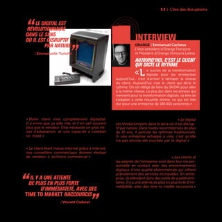 11
Désormais, le consommateur, smartphone à la
main, s’informe, discute, achète en ligne en dés-
tabilisant les process patiemment mis en place par
les entreprises. Grâce à un accès immédiat et illimi-
té à l’information, ses besoins ont très vite évolué.
« Notre client s’est complètement digitalisé.
Il a envie que ça aille vite, et il en sait souvent
plus que le vendeur. Cela nécessite un gros tra-
vail d’adaptation, et une capacité à combler
ce fossé » témoigne Christian Lou, Directeur
Marketing et Digital et Membre du Comité Exécutif
de Darty. Même constat chez Bouygues Immobilier :
« Le client étant mieux informé grâce à internet,
nos conseillers commerciaux doivent évoluer
de vendeur à technico-commercial » explique
Fabien Le Pen, Directeur Digital et de la Prospection
Commerciale de Bouygues Immobilier.
Le digital transforme beaucoup de choses, mais
particulièrement le rapport au temps. « Le digital
est révolutionnaire dans le sens où il est disrup-
tif par nature. Dans toutes les entreprises de plus
de 10 ans, il percute les rythmes traditionnels.
Si une entreprise échappe à cela, c’est qu’elle
n’a pas encore été touchée par le digital » as-
sure Emmanuelle Turlotte, Directrice Stratégie
Transformation Digitale, Marketing et Data de la
SNCF. Un changement de rythme qui impacte tout
le fonctionnement de l’entreprise. « Les clients et
les salariés de l’entreprise sont dans leur vie per-
sonnelle en contact avec des environnements
digitaux d’une qualité phénoménale qui offrent
gratuitement des services incroyables. En entre-
prise, ils attendent donc des outils de qualité simi-
laires. Il y a une attente de plus en plus forte d’im-
médiateté, avec des time to market raccourcis »
affirme pour sa part Vincent Cadoret, Directeur des
Systèmes d’Information d’Omnicom Media Group.
1.1 | L“ère des disruptions
“ Le Digital est
révolutionnaire
dans le sens
où il est disruptif
par nature „SNCF | Emmanuelle Turlotte
ORANGE | Emmanuel Cacheux
| Vice-président d’Orange Horizons
et Président d’Orange Horizons Latina
Aujourd’hui, c’est le client
qui dicte le rythme
«L e succès de la transformation
digitale pour les entreprises
aujourd’hui... c’est d’arriver à rattraper la vitesse
du client. Aujourd’hui c’est le client qui dicte le
rythme. On est obligé de faire du 24/24h pour aller
à la même vitesse. Le plus dur dans les années qui
viennent pour la transformation digitale, va être de
s’adapter à cette nouvelle donne, ce qui est très
dur pour une entreprise de 180 000 personnes.»
interview
“ Il y a une attente
de plus en plus forte
d’immédiateté, avec des
time to market raccourcis „Omnicom Media Group | Vincent Cadoret
Vectrex, console de jeux - 1982
 