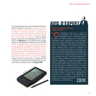 1.1 | L’ère des disruptions
13
Denouvellesrèglesdujeuquetouteslesentreprises
doivent intégrer au plus vite. « Tous les secteurs
sont en train de se transformer. Du commerce
de détail à l’industrie lourde, en passant par
l’environnement et la santé. L’innovation affecte
tous les secteurs d’activités puisque à chaque
fois, c’est l’usage qui change » résume Cécile
Brosset, Directrice du Développement de l’Inno-
vation de Bpifrance. Un bouleversement général
auquel se préparent des entreprises comme EDF.
« Avec la digitalisation, nous sommes dans ce
que les physiciens appellent l’équilibre instable.
Les éléments fondamentaux de rupture sur nos
métiers sont en place depuis plus de dix ans:
attentes des clients, modes de régulation, ouver-
ture des marchés... Les ruptures technologiques
sont déjà pratiquement là. Il ne manque qu’un
déclencheur pour que tout bascule » affirme
Philippe Charton, Coordinateur e-Transformation
- Directeur du projet services collaboratifs et com-
munications unifiées au sein du Groupe EDF.
AVIS D’EXPERT
Transformation digitale :
jusqu'où aller ?
”C
es dernières années ont vu naître et
se développer à un rythme effréné les
conséquences de la révolution digitale.
En effet, les médias sociaux et la mobilité font
maintenant partie intégrante de notre quotidien,
aussi bien personnellement que professionnelle-
ment. Ceci oblige les organisations, publiques et
privées à reconsidérer leurs propres fonctionne-
ments, replaçant ainsi le client ou l’utilisateur au
centre de la chaîne de valeur. De nouveaux mo-
dèles économiques apparaissent et les acteurs tra-
ditionnels doivent se réinventer pour se différencier
de la concurrence traditionnelle tout comme celle
des nouveaux entrants. Le principal challenge ren-
contré consiste à définir les limites de cette trans-
formation digitale, en emmenant l’intégralité des
acteurs: collaborateurs, clients, partenaires, … mais
aussi comment aller «assez vite» pour assurer une
position dominante et différenciante ? Les clients,
en effet, souhaitent toujours plus de services, plus
de valeur ajoutée, plus de (re)connaissance, … Les
données, qu’elles soient internes ou externes sont
la clé de cet apport : l’information augmentée sur
le client ou sur l’utilisateur sont maintenant au
centre de tous les processus, détrônant ainsi le
produit qui occupait cette place
centrale jusqu’à maintenant. „
Apple Newton, assistant personnel - 1993
 