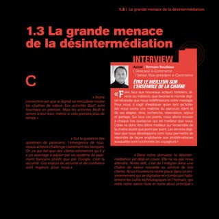 1.3 | La grande menace de la désintermédiation
17
C
ela a fait le succès de Google, Amazon,
d’Hotels.com et autres Spotify : la désin-
termédiation a déjà remodelé des sec-
teurs entiers de l’économie comme le tourisme,
la musique, les médias ou les télécoms. Mais le
danger existe pour toutes les entreprises. « Notre
conviction est que le digital va remodeler toutes
les chaînes de valeur. Les activités BtoC sont
touchées en premier. Mais les activités BtoB le
seront à leur tour, même si cela prendra plus de
temps » estime Olivier Delabroy Directeur de la
Recherche et Développement d’Air Liquide.
Un risque qui oblige chaque entreprise à bien
identifier ses atouts pour mieux protéger sa rela-
tion directe avec ses clients. « Sur la question des
systèmes de paiement, l’émergence de nou-
veaux acteurs challenge clairement les banques.
Or, ce qui fait que des clients estimeront qu’il y
a un avantage à passer par un système de paie-
ment bancaire plutôt que par Google, c’est la
sécurité. Ces enjeux de sécurité et de confiance
sont majeurs pour nous » indique Françoise
Mercadal-Delasalles, Directrice des Ressources et
de l’Innovation, et Membre du Comité Exécutif de
la Société Générale.
Un discours que l’on retrouve dans la plupart des
entreprises. « Dans notre domaine, la désinter-
médiation est déjà en cours. Elle ne va pas nous
attendre. Notre défi, c’est de l’intégrer dans une
chaîne de valeur nouvelle au service de nos
clients. Nous trouverons notre place dans un en-
vironnement qui se digitalise en combinant habi-
lement les outils technologiques et l’humain, qui
reste notre savoir-faire et notre atout principal »
explique Guillaume Fichefeux, Directeur Marketing
et Communication d’Europ Assistance.
1.3 La grande menace
de la désintermédiation
interview
Accor | Romain Roulleau
| Directeur e-Commerce
/ Senior Vice-président e-Commerce
Être le meilleur sur
l’ensemble de la chaîne
«Faire face aux nouveaux acteurs hôteliers, di-
rects ou indirects, que favorise le monde digi-
tal nécessite que nous redéfinissions notre message.
Pour nous, il s’agit d’expliquer qu’en tant qu’hôte-
lier, nous avons une maîtrise du parcours client et
de ses étapes: rêve, recherche, réservation, séjour
et partage. Sur tous ces points, nous allons trouver
à chaque fois quelqu’un qui est meilleur que nous.
L’idée va donc être d’être meilleur sur l’ensemble de
la chaîne plutôt que point par point. Les services digi-
taux que nous développons vont nous permettre de
répondre de façon englobante aux problématiques
auxquelles sont confrontés les voyageurs.»
 