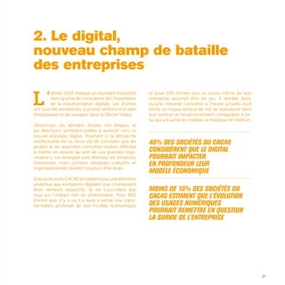 21
L’
année 2015 marque un tournant important
dans la prise de conscience de l’importance
de la transformation digitale. Les Comex
ont tous été sensibilisés, à grands renforts d’études
stratégiques et de voyages dans la Silicon Valley.
Désormais, les derniers doutes ont disparu et
les directions semblent prêtes à avancer vers ce
nouvel eldorado digital. Pourtant si la démarche
intellectuelle est là, force est de constater que les
projets et les avancées concrètes restent difficiles
à mettre en œuvre au sein de ces grandes orga-
nisations. Les énergies sont libérées, les initiatives
foisonnent, mais certains obstacles culturels et
organisationnels doivent toujours être levés.
SilesacteursduCAC40accordenttousuneattention
soutenue aux évolutions digitales que connaissent
leurs secteurs respectifs, ils ne s’accordent pas
tous sur l’impact réel du phénomène. Pour 40%
d’entre eux, il y a ou il y aura à terme une trans-
formation profonde de leur modèle économique
et pour 10% d’entre eux, la survie même de leur
entreprise pourrait être en jeu. Il semble donc
qu’une minorité considère à l’heure actuelle qu’il
existe un risque sérieux de voir se reproduire dans
leur secteur un bouleversement comparable à ce-
lui qui a touché les médias, la musique et l’édition.
...............................................................................................................
40% des sociétés du CAC40
considèrent que le digital
pourrait impacter
en profondeur leur
modèle économique
...............................................................................................................
Moins de 10% des sociétés du
CAC40 estiment que l’évolution
des usages numériques
pourrait remettre en question
la survie de l’entreprise
2. Le digital,
nouveau champ de bataille
des entreprises
 