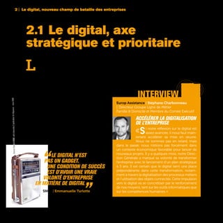 2 | Le digital, nouveau champ de bataille des entreprises
22
L
a prise de conscience est là. Rares au-
jourd’hui sont les grandes entreprises fran-
çaises n’ayant pas encore annoncé des
plans de développement dans le digital. En mai
2015, le Directeur Général du Groupe Total Patrick
Pouyanné expliquait dans une interview à l’heb-
domadaire Usine Nouvelle qu’un voyage réalisé
en Silicon Valley quelques jours auparavant avait
renforcé sa volonté d’engager encore plus forte-
ment son groupe dans le numérique. Et d’annon-
cer dans la foulée la nomination à brève échéance
d’un Chief Digital Officer avec la mission de définir
une stratégie digitale sur trois axes : le commer-
cial, l’industriel et l’innovation. Quelques semaines
avant, c’était Jean-Dominique Senard, le président
de Michelin qui déclarait vouloir faire du pneuma-
ticien français un leader du monde digital tandis
que Michel-Edouard Leclerc dévoilait de son côté
un investissement de 1 milliard d’euros sur 3 ans
dans le digital et la logistique afin d’éviter à son
groupe de distribution de se faire doubler par
Amazon. Il faudrait rajouter à cette liste les inves-
tissements annoncés dans le numérique de 800
millions d’euros pour AXA, de 225 millions pour
Accor, ou encore de 450 millions pour la SNCF.
2.1 Le digital, axe
stratégique et prioritaire
Europ Assistance | Stéphane Charbonneau
| Directeur Groupe Ligne de Métier
Famille & Domicile et Membre du Comité Exécutif
Accélérer la digitalisation
de l’entreprise
«Si notre réflexion sur le digital est
assez avancée, il nous faut main-
tenant accélérer sa mise en œuvre.
Nous ne sommes pas en retard, mais
dans le passé, nous n’étions pas forcément dans
un contexte économique favorable pour lancer de
nouveaux projets. Il y a quelques mois, notre Direc-
tion Générale a marqué sa volonté de transformer
l’entreprise avec le lancement d’un plan stratégique
à 5 ans. Il est certain que le digital tient une place
prépondérante dans cette transformation, notam-
ment à travers la digitalisation des processus métiers
et l’utilisation des objets connectés. Cette impulsion
vers le digital va se concrétiser par le renforcement
de nos moyens, tant sur les outils informatiques que
sur les compétences humaines. »
interview
“Le digital n’est
	pas un gadget.
	 Une condition de succès
	 est d’avoir une vraie
volonté d’entreprise
en matière de digital „SNCF | Emmanuelle Turlotte
GeneralElectricP-2975,radiotransistoràmodulationdefréquencecirca1960
 
