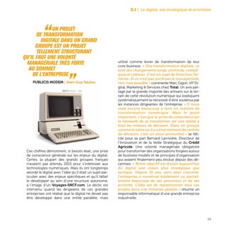 23
Ces chiffres démontrent, si besoin était, une prise
de conscience générale sur les enjeux du digital.
Certes, la plupart des grands groupes français
n’avaient pas attendu 2015 pour s’intéresser aux
technologies numériques. Mais ils ont longtemps
abordé le digital avec l’idée qu’il était un sujet par-
ticulier avec des enjeux spécifiques et qu’il fallait
le développer au sein d’une structure autonome,
à l’image d’un Voyages-SNCF.com. Le déclic est
intervenu quand les dirigeants de ces grandes
entreprises ont réalisé que le digital ne devait pas
être développé dans une entité parallèle, mais
utilisé comme levier de transformation de leur
core business. « Une transformation digitale, ce
sont des changements longs, profonds, compli-
qués et coûteux. C’est un sujet de Direction Gé-
nérale. Si ce n’est pas porté par le management,
rien n’est possible » commente Marc Gigon, VP Di-
gital, Marketing & Services chez Total. Un avis par-
tagé par la grande majorité des artisans sur le ter-
rain de cette révolution numérique qui expliquent
systématiquement la nécessité d’être soutenus par
les instances dirigeantes de l’entreprise. « Il nous
reste encore beaucoup à faire en matière de
transformation numérique. Mais le point
important, c’est que la prise de conscience sur
la nécessité de se transformer est une réalité à
tous les niveaux de décision. Dans un groupe
comme le nôtre où il y a énormément de centres
de décision, c’est un atout primordial » se féli-
cite pour sa part Bernard Larrivière, Directeur de
l’Innovation et de la Veille Stratégique du Crédit
Agricole. Une volonté managériale obligatoire
pour transformer des organisations forgées autour
de business models et de principes d’organisation
qui avaient finalement peu évolué depuis des dé-
cennies. « Notre objectif est d’avoir aujourd’hui
du digital une vision plus stratégique que
tactique. Depuis 10 ans, sans plan concerté,
l’entreprise a numérisé totalement ou partiel-
lement beaucoup de ses processus et de ses
activités. L’idée est de repositionner tous ces
projets dans une initiative globale » résume un
responsable informatique d’une grande entreprise
industrielle.
2.1 | Le digital, axe stratégique et prioritaire
“Un projet
	 de transformation
digitale dans un grand
groupe est un projet
	 tellement structurant
qu’il faut une volonté
managériale très forte
au sommet
de l’entreprise „Publicis Modem | Jean-Guy Saulou
Apple III, ordinateur - 1980
 
