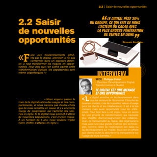 25
2.2 | Saisir de nouvelles opportunités
«F
ace aux bouleversements géné-
rés par le digital, attention à ne pas
s’enfermer dans un discours défen-
sif. Il faut transformer les risques en oppor-
tunités. Pour peu que l’on sache opérer cette
transformation digitale, les opportunités sont
même gigantesques ! » assure Olivier Delabroy
Directeur de la Recherche et Développement d’Air
Liquide. De fait, le mot «opportunité» revient en
permanence dans la bouche de ceux qui sont en
charge de la transformation digitale dans les en-
treprises. Si des technologies disruptives comme
Internet, le Big Data ou l’Internet des Objets désta-
bilisent certains business models et certaines acti-
vités, elles peuvent aussi constituer de nouveaux
champs d’expansion. « Nous voyons passer le
train de la digitalisation des usages et des com-
portements, et nous n’avons pas d’autre choix
que de nous remettre en cause. Il y a une forte
marge de progression sur l’activité des lote-
ries en ligne. Si le digital nous permet d’attirer
de nouvelles populations, c’est encore mieux.
À un horizon de 5 ans, nous voulons tripler
notre chiffre d’affaires en ligne » assure Cécile
Lagé, Directrice Digital, Clients et Innovation de la
Française des Jeux.
2.2 Saisir
de nouvelles
opportunités
“ Le digital pèse 35%
du groupe, ce qui fait de nous
l’acteur du CAC40 avec
la plus grosse pénétration
de ventes en ligne „Accor
| Romain Roulleau
interview
BPCE | Philippe Poirot
| Directeur Développement Digital,
Transformation & Qualité
Le digital est une menace
et une opportunité
«Le digital entraîne un bouleversement dans
tous les secteurs de l’économie. Il touche les
business models, crée de nouvelles valeurs d’usage
pour les clients et les collaborateurs. Il est à la fois
menace mais aussi opportunité pour les entre-
prises. Pour faire face à cet enjeu, nous en avons
fait une priorité de transformation, qui nécessite
plus d’agilité, d’accompagnement des collabora-
teurs, de transversalité au niveau des organisations
mais aussi une plus grande maîtrise des technolo-
gies, comme celles de l’exploitation des datas ou
du développement sur mobile. Tout ceci en offrant
aux clients toutes la sécurité et la transparence sur
l’usage de leurs données..»
Magnavox Odissey, la première console de jeux de salon - 1972
 
