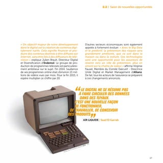 « Un objectif majeur de notre développement
dans le digital est la création de contenus digi-
talement natifs. Cela signifie financer et pro-
duire des contenus destinés à être diffusés sur
Internet, sans être liés à des diffuseurs de télé-
vision » explique Julien Brault, Directeur Digital
et Diversification d’Endemol. Le groupe de pro-
duction de programmes télévisés est particulière-
ment ambitieux sur le sujet. Fin 2014, l’audience
de ses programmes online était d’environ 15 mil-
lions de vidéos vues par mois. Pour la fin 2015, il
espère multiplier ce chiffre par 20.
D’autres secteurs économiques sont également
appelés à fortement évoluer. « Avec le Big Data
et le prédictif, la prévention des risques sera
grandement améliorée, que ce soit dans la
maison ou dans la voiture. Ces technologies
sont une opportunité pour les assureurs de
revenir vers un rôle de prévention, plus en
amont sur la chaîne de valeur » affirme Virginie
Fauvel, Membre du Comité Exécutif - Directrice
Unité Digital et Market Management d’Allianz.
De fait, tous les acteurs de l’assurance se préparent
à ces changements annoncés.
2.2 | Saisir de nouvelles opportunités
27
“ Le digital ne se résume pas
à faire circuler des données
dans des tuyaux.
C’est une nouvelle façon
de fonctionner,
de travailler, de concevoir
des produits „Air Liquide | Saad El Garrab
Ministère des PTT, terminal de vidéotexte Minitel - 1978
 