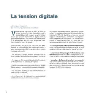 2
«C’est quoi le digital ?
De l’informatique vite faite et mal faite».
V
oilà ce que me disait en 2015 le DSI d’un
grand groupe français. L’expression (qui a
sa part de vérité !) m’a paru symptomatique
de ce que pouvait représenter le digital pour les
grandes entreprises : une notion mal définie et dif-
ficile à juger avec les structures de pensée tradi-
tionnelles d’un cadre dirigeant.
Une notion floue d’abord, car elle paraît mal diffé-
renciée de l’informatique dite classique et il peut y
avoir un certain inconfort à manier un concept qui
regroupe pêle-mêle :
-	les nouveaux usages mobiles apportés par les
smartphones, tablettes et autres appareils connectés
- 	les opportunités issues de possibilités de collecte
et de traitement de données décuplées
- 	l’exploitation de ressources informatiques dans le
Cloud, souvent inspirées de services grand public
- 	les nouvelles techniques de communication et
de publicité sur internet
-	le renforcement de logiques communautaires et
collaboratives issues des réseaux sociaux
Un concept perturbant ensuite, parce que, contrai-
rement à certaines mutations antérieures (l’informa-
tisation, les ERP…) le digital ne correspond pas aux
logiques industrielles qui permettent aux organisa-
tions complexes de fonctionner. Les valeurs asso-
ciées à ce phénomène entrent en conflit avec cer-
tains usages traditionnels de la grande entreprise :
- La transparence et le fonctionnement en réseau
court-circuite les logiques hiérarchiques et les silos
qui structurent le travail dans les grands groupes
- L’ouverture et le partage d’informations avec
l’extérieur s’oppose souvent aux exigences de sé-
curité et de contrôle d’une informatique industrielle
- La culture de l’expérimentation permanente,
des initiatives lancées rapidement et dans l’incer-
titude du résultat attendu vient à contre-courant
des planifications de projets de long terme et des
logiques de ROI systématiques.
La tension digitale
 