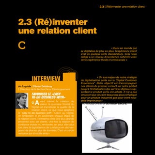 29
C
omment créer une interaction en conti-
nu avec mon client ? C’est peut-être le
challenge majeur d’une entreprise en-
gagée dans une transformation digitale. Face à
des consommateurs toujours plus exigeants et
devenus zappeurs par nature, l’avenir de toute
entreprise se joue désormais sur une connais-
sance toujours plus fine de ses clients et de leurs
attentes. Cette connaissance fine, c’est ce qui fait
le succès des GAFA et autres nouveaux venus du
web avec leurs capacités à dialoguer, écouter et
interagir avec leurs clients. « Dans un monde qui
se digitalise de plus en plus, l’expérience client
s’est en quelque sorte standardisée. Cela nous
oblige à un niveau d’excellence cohérent avec
cette expérience fluide et omnicanale » observe
Guillaume Fichefeux, Directeur Marketing et Com-
munication d’Europ Assistance.
Même dans le domaine industriel, cette exigence
de simplicité et d’efficacité dans la relation client
s’est imposée. « Un axe majeur de notre stratégie
de digitalisation porte sur la “Digital Customer
Experience”. Notre objectif est d’accompagner
nos clients du premier contact sur notre portail
jusqu’à l’initialisation des services digitaux sup-
portant le produit qu’ils ont acheté. Il n’y a pas
de raison que cela soit beaucoup plus compliqué
pour un produit industriel que pour votre nou-
velle imprimante » témoigne Pascal Brosset, Chief
Technology Officer de Schneider Electric.
2.3 | (Ré)inventer une relation client
2.3 (Ré)inventer
une relation client
interview
Air Liquide | Olivier Delabroy
| Directeur de la Recherche et Développement
Favoriser le «easy-
to-do-business-with»
«Avant même la création de
valeur, la première finalité du
Digital est d’améliorer la qualité de la
relation client, ce que nous appelons
le “easy-to-do-business-with”. Grâce au Digital,
en simplifiant et en accélérant chaque étape de
la relation client, l’entreprise crée une plus grande
proximité avec ses clients. Une fois la relation de
confiance établie ou renforcée, on peut aller plus
loin dans la digitalisation de la relation en s’échan-
geant de plus en plus de données. C’est un cercle
vertueux qui s’installe ainsi.»
PanasonicOrbitel,TV,1970
 