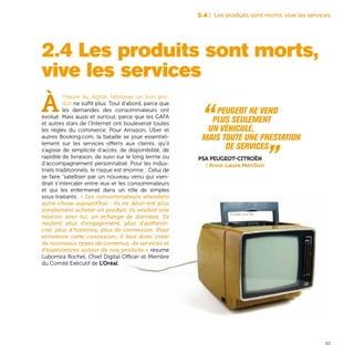 33
2.4 | Les produits sont morts, vive les services
2.4 Les produits sont morts,
vive les services
À
l’heure du digital, fabriquer un bon pro-
duit ne suffit plus. Tout d’abord, parce que
les demandes des consommateurs ont
évolué. Mais aussi et surtout, parce que les GAFA
et autres stars de l’Internet ont bouleversé toutes
les règles du commerce. Pour Amazon, Uber et
autres Booking.com, la bataille se joue essentiel-
lement sur les services offerts aux clients, qu’il
s’agisse de simplicité d’accès, de disponibilité, de
rapidité de livraison, de suivi sur le long terme ou
d’accompagnement personnalisé. Pour les indus-
triels traditionnels, le risque est énorme : Celui de
se faire “satelliser par un nouveau venu qui vien-
drait s’intercaler entre eux et les consommateurs
et qui les enfermerait dans un rôle de simples
sous-traitants. « Les consommateurs attendent
autre chose aujourd’hui : ils ne désir-ent plus
simplement acheter un produit, ils veulent une
relation avec lui, un échange de données. Ils
veulent plus d’engagement, plus d’authenti-
cité, plus d’histoires, plus de connexion. Pour
entretenir cette connexion, il faut donc créer
de nouveaux types de contenus, de services et
d’expériences autour de nos produits » résume
Lubomira Rochet, Chief Digital Officer et Membre
du Comité Exécutif de L’Oréal.
“ Peugeot ne vend
plus seulement
un véhicule,
mais toute une prestation
de services „PSA Peugeot-Citroën
| Anne-Laure Mérillon
TV portable, circa 1970
 