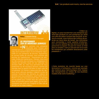 35
Parmi ces nouveaux services proposés par Total
figurent par exemple des tableaux de bord per-
mettant le suivi de consommation. « Grâce au
digital, on peut transformer une entreprise qui
vend des produits en une entreprise qui vend
une offre de valeur incluant des services. A tra-
vers le monde, nous traitons des millions de sa-
lariés sur leurs lieux de travail. Les infirmières
sont connectées à notre système d’informa-
tion via une tablette qui leur donne la liste des
personnes à soigner. Ce que l’on vend, ce n’est
plus un produit, c’est un acte de soin et ce sont
les entreprises qui achètent directement cette
prestation » explique le directeur innovation d’un
grand groupe pharmaceutique.
Dans le BtoB, un autre exemple emblématique de
ces changements de business models est visible
dans l’industrie aéronautique où la vente d’équi-
pements laisse peu à peu la place à des enga-
gements de bon fonctionnement sur la durée.
« Cette évolution du marché basée sur une
facturation à l’utilisation, comme par exemple
des moteurs pour l’aéronautique civil, impose
des changements au niveau de nos business
models et de notre marketing » précise Bertrand
Delahaye, Directeur de la Démarche de Moderni-
sation du Groupe Safran. Des changements ren-
dus possibles par l’essor des technologies des ob-
jets connectés et de Big Data qui permettent aux
industriels de garder une connexion directe avec
leurs équipements et de fournir à leurs clients des
services associés.
2.4 | Les produits sont morts, vive les services
interview
Volvo | Laurent Geray
| Planning & Innovation Manager
Se positionner
sur de nouveaux services
«Nous sommes une entreprise
industrielle pour l’instant peu
orientée services. La digitalisation pour Volvo est au
cœur de la transformation d’une entreprise indus-
trielle en une entreprise de services. Aujourd’hui,
en termes d’offre de services, nous sommes très
proches de l’opérationnel : financement de véhi-
cules, forfaits de maintenance... Demain, nous irons
sur des couches plus tactiques ou stratégiques en
utilisant les données issues de nos véhicules, les
données CRM, etc. Cela nous permettra de nous
positionner sur de nouveaux services, comme par
exemple dans la gestion de flotte ou dans celui de
la logistique. Un camion a beaucoup plus de cap-
teurs qu’un véhicule standard. L’objectif va être de
recenser l’ensemble des éléments de collecte de
données que nous possédons, avant même de ré-
fléchir à ce que nous pouvonsen faire. La donnée
est récupérée pour l’instant dans des systèmes de
bases de données parfois assez âgées, qui ne com-
muniquent pas entre eux. Imaginer le Data Lab de
demain est un enjeu majeur.»
Seiko data 2000, montre intelligente - 1983
 