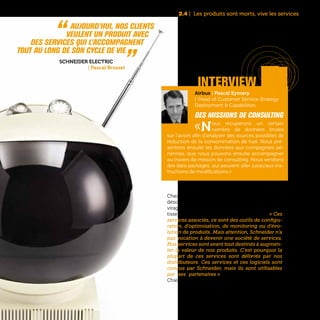 37
2.4 | Les produits sont morts, vive les services
interview
Chez Schneider Electric, les services comptent
désormais pour 30% de son chiffre d’affaires. Un
virage entamé il y a 5 ans avec de lourds inves-
tissements dans les logiciels et les services. « Ces
services associés, ce sont des outils de configu-
ration, d’optimisation, de monitoring ou d’évo-
lution de produits. Mais attention, Schneider n’a
pas vocation à devenir une société de services.
Nos services sont avant tout destinés à augmen-
ter la valeur de nos produits. C’est pourquoi la
plupart de ces services sont délivrés par nos
distributeurs. Ces services et ces logiciels sont
conçus par Schneider, mais ils sont utilisables
par ses partenaires » explique Pascal Brosset,
Chief Technology Officer de Schneider Electric.
“  Aujourd’hui, nos clients
veulent un produit avec
des services qui l’accompagnent
tout au long de son cycle de vie „Schneider Electric
| Pascal Brosset
Airbus | Pascal Eymery
| Head of Customer Service Strategy
Deployment & Capabilities
Des missions de consulting
«Nous récupérons un certain
nombre de données brutes
sur l’avion afin d’analyser des sources possibles de
réduction de la consommation de fuel. Nous pré-
sentons ensuite les données aux compagnies aé-
riennes, que nous pouvons ensuite accompagner
au travers de mission de consulting. Nous vendons
des data packages, qui peuvent aller jusqu’aux ins-
tructions de modifications.»
 