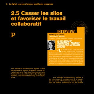 P
our une grande entreprise, c’est peut-être
l’un des grands défis associés au digital :
instaurer le travail collaboratif en mode
transversal. L’existence des silos est en effet l’hé-
ritage de l’organisation industrielle qui a prévalu
pendant des décennies avec des processus stan-
dardisés et une hyperspécialisation des tâches et
des métiers. Si ce modèle inspiré entre autres par
le taylorisme et le fordisme a fait ses preuves pen-
dant des décennies, il constitue aujourd’hui un
frein dans une « nouvelle économie » dans laquelle
prévalent les qualités de rapidité, d’agilité et de
capacité d’innovation permanente. Sur des mar-
chés devenus changeants et incertains, le Time to
Market est devenu un impératif. Mais si multiplier
les interactions entre les différents métiers dans
une startup ou une PME n’apparaît pas comme
un objectif trop ardu, c’est une toute autre affaire
dans des organisations peu étanches de plusieurs
dizaines ou centaines de milliers de collaborateurs.
« En matière de transformation digitale, la taille
des entités et le nombre de salariés est une va-
riable importante. Il y a des choses qui marchent
facilement sur de petits nombres. Sur de grands
nombres, c’est souvent beaucoup plus compli-
qué » fait remarquer Marc Florette, Membre du
Comité Exécutif et Directeur Digital d’Engie.	
Pour décloisonner l’entreprise, la première étape
est généralement très technique avec des chantiers
informatiques classiques fondés sur des outils
assurant la transversalité de l’information (CRM,
PLM, EDI,…) et des fonctions de communica-
tion. « La première transformation digitale a
été interne avec le remplacement de la plupart
de nos outils informatiques comme les logi-
ciels de relation commerciale ou de gestion
2 | Le digital, nouveau champ de bataille des entreprises
38
2.5 Casser les silos
et favoriser le travail
collaboratif
PSA Peugeot-Citroën
| Anne-Laure Mérillon
| Head of Digital Marketing Peugeot International
Le collaboratif
transversal : toujours
un défi pour les grands
groupes
«Le digital est en train de trans-
former entièrement l’entreprise.
Cette transformation, c’est de pouvoir entrer en
mode collaboratif et casser les silos pour mieux des-
siner des stratégies qui embarquent tous les métiers.
Le digital est au cœur de ces nouvelles interactions.
Aujourd’hui, cette collaboration est beaucoup plus
fluide même si cela reste compliqué dans de grands
groupes où il y a beaucoup de monde à rassembler.»
interview
 