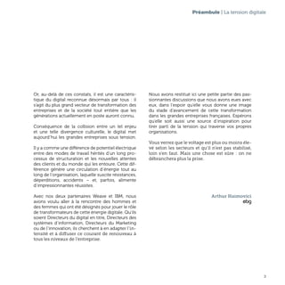 3
Préambule | La tension digitale
Or, au-delà de ces constats, il est une caractéris-
tique du digital reconnue désormais par tous : il
s’agit du plus grand vecteur de transformation des
entreprises et de la société tout entière que les
générations actuellement en poste auront connu.
Conséquence de la collision entre un tel enjeu
et une telle divergence culturelle, le digital met
aujourd’hui les grandes entreprises sous tension.
Il y a comme une différence de potentiel électrique
entre des modes de travail hérités d’un long pro-
cessus de structuration et les nouvelles attentes
des clients et du monde qui les entoure. Cette dif-
férence génère une circulation d’énergie tout au
long de l’organisation, laquelle suscite résistances,
déperditions, accidents – et, parfois, alimente
d’impressionnantes réussites.
Avec nos deux partenaires Weave et IBM, nous
avons voulu aller à la rencontre des hommes et
des femmes qui ont été désignés pour jouer le rôle
de transformateurs de cette énergie digitale. Qu’ils
soient Directeurs du digital en titre, Directeurs des
systèmes d’information, Directeurs du Marketing
ou de l’innovation, ils cherchent à en adapter l’in-
tensité et à diffuser ce courant de renouveau à
tous les niveaux de l’entreprise.
Nous avons restitué ici une petite partie des pas-
sionnantes discussions que nous avons eues avec
eux, dans l’espoir qu’elle vous donne une image
du stade d’avancement de cette transformation
dans les grandes entreprises françaises. Espérons
qu’elle soit aussi une source d’inspiration pour
tirer parti de la tension qui traverse vos propres
organisations.
Vous verrez que le voltage est plus ou moins éle-
vé selon les secteurs et qu’il n’est pas stabilisé,
loin s’en faut. Mais une chose est sûre : on ne
débranchera plus la prise.
Arthur Haimovici
ebg
 
