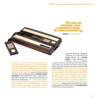 39
de la paie, ou encore de notre messagerie par
une offre dans le cloud. Il y a aussi évidement
l’évolution des outils du quotidien en termes de
mobilité, de vidéo, de collaboratif ou de commu-
nications unifiées pour rendre nos salariés plus
efficaces et plus agiles » raconte Pierre-Antoine
Thiebaut, Head of Field Marketing d’Alcatel-Lucent
Enterprise. Particulièrement dans le domaine in-
dustriel, le concept de «continuité numérique» est
désormais stratégique. « En matière de produc-
tion, la continuité numérique est un axe majeur.
De la maquette 3D à la maintenance, on garde
ainsi les mêmes schémas tout le long du cycle
de vie du produit. Cela change les métiers »
confirme Bertrand Delahaye,
Directeur de la Démarche de
Modernisation du Groupe
Safran. Cette continuité nu-
mérique, c’est ce qu’Essilor
a réussi à mettre en œuvre avec des flux de don-
nées clients qui circulent en temps réel du maga-
sin de l’opticien jusqu’au centre de production des
verres optiques. « L’amélioration du traitement de
la data nécessite de travailler sur l’ensemble de
la chaîne digitale. Il faut être capable de prendre
les mesures d’un consommateur avec des ins-
truments de plus en plus sophistiqués, d’ajouter
les informations complémentaires (ordonnance,
mutuelle...) avant de les entrer dans la chaîne qui
va les router vers le laboratoire qui réalisera la
commande » explique Bernard Duverneuil, Direc-
teur des Systèmes d’Information du Groupe Essilor
et Membre du Comité Exécutif .
2.5 | Casser les silos et favoriser le travail collaboratif
“ Il nous faut
	 apprendre à tirer
	 le maximum de valeur
	 du travail collaboratif „Veolia | Hervé Dumas
Mattel Intellivision, console de jeux, 1978
 