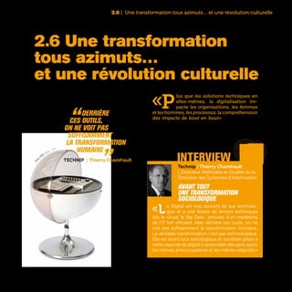 43
2.6 | Une transformation tous azimuts… et une révolution culturelle
«P
lus que les solutions techniques en
elles-mêmes, la digitalisation im-
pacte les organisations, les femmes
et les hommes, les processus, la compréhension
des impacts de bout en bout» affirme François
Pereira, Directeur IT Multicanal France & Groupe
de Carrefour. Une conviction désormais partagée
par l’immense majorité des dirigeants des grandes
entreprises françaises.
2.6 Une transformation
tous azimuts…
et une révolution culturelle
Technip | Thierry Chamfrault
| Directeur Méthodes et Qualité de la
Direction des Systèmes d'Information
Avant tout
une transformation
sociologique
«Le Digital est trop souvent lié aux technolo-
gies et à une flopée de termes techniques
tels le cloud, le Big Data... preuves d’un marketing
de l’IT fort efficient. Mais derrière ces outils, on ne
voit pas suffisamment la transformation humaine.
La véritable transformation n’est pas technologique.
Elle est avant tout sociologique et sociétale grâce à
cette capacité du digital à rassembler des gens ayant
les mêmes préoccupations et les mêmes objectifs.»
“Derrière
ces outils,
on ne voit pas
suffisamment
la transformation
humaine „Technip | Thierry Chamfrault interview
Visio
n 2000, stereo - 1971
 
