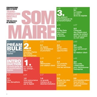 4
som
maire
Trans-
formation
Digitale
2015
CONVERSATIONS
avec le CAC40
100 interviews
de décideurs
p.48
3.Les vecteurs
technologiques de
la transformation
p.57
3.3
L’Internet
des Objets pour
garder le contact
avec son produit
ou son client
p.50
3.1
Le mobile
au cœur
de la vie digitale
p.53
3.2
Le Big Data
pour mieux
valoriser
la donnée
p.60
3.4
Des outils
pour personnali-
ser
sa relation client
p.62
3.5
Des outils
collaboratifs
pour décloisonner
l’entreprise
p.6
Intro
duction
À l’avant-garde de
la transformation
digitale
p.2
PRÉAM
BULELa tension
digitale
p.10
1.1
L’ère
des disruptions
p.14
1.2
Une concurrence
exacerbée
par le digital
p.17
1.3
La grande
menace de la
désintermédiation
p.8
1.Un monde
qui change…
vite !
p.33
2.4
Les produits
sont morts,
vive les services
p.25
2.2
Saisir
de nouvelles
opportunités
p.22
2.1
Le digital,
axe stratégique
et prioritaire
p.29
2.3
(Ré)inventer
une relation client
p.38
2.5
Casser les silos
et favoriser
le travail
collaboratif
p.43
2.6
Une transformation
tous azimuts…
et une révolution
culturelle
p.20
2.Le digital,
nouveau champ
de bataille
des entreprises
 