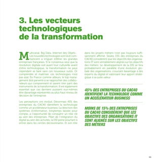 49
M
ulticanal, Big Data, Internet des Objets…
Les nouvelles technologies sont là et com-
mencent à irriguer infiltrer les grandes
entreprises françaises. Si le consensus veut que la
révolution digitale soit avant tout culturelle avant
d’être technologique, la transformation ne peut
cependant se faire sans ces nouveaux outils. Or
comprendre et maîtriser ces technologies n’est
pas aisé. En France comme ailleurs, le top mana-
gement doit parvenir à se rapprocher des collabo-
rateurs qui comprennent et savent tirer parti des
instruments de la transformation. Il est également
essentiel que ces derniers puissent eux-mêmes
être davantage représentés au plus haut niveau de
décision de l’entreprise.
Les perceptions ont évolué. Désormais 45% des
entreprises du CAC40 identifient la technologie
comme un accélérateur business. La direction des
systèmes d’information, longtemps laissée pour
compte, a l’opportunité de conquérir un rôle clé
au sein des entreprises. Pilier de l’intégration du
digital au sein des activités, la DSI peine pourtant à
entrer dans les cercles décisionnaires. Et son rôle
dans les projets métiers n’est pas toujours suffi-
samment affirmé. Seules 15% des entreprises du
CAC40 considèrent que les objectifs des organisa-
tions IT sont véritablement alignés sur les objectifs
des métiers. Le développement de la DSI se fera
probablement en parallèle d’une évolution glo-
bale des organisations, s’ouvrant davantage à des
experts du digital et valorisant leur apport straté-
gique à sa juste valeur.
...............................................................................................................
45% des entreprises du CAC40
identifient la technologie comme
un accélérateur business
...............................................................................................................
Moins de 15% des entreprises
du CAC40 considèrent que les
objectifs des organisations IT
sont alignés sur les objectifs
des métiers
3. Les vecteurs
technologiques
de la transformation
 