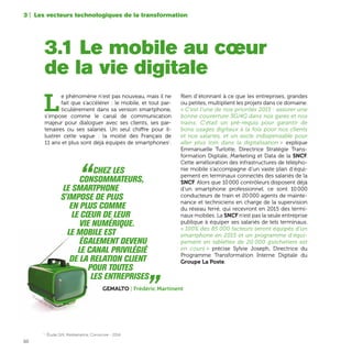 50
L
e phénomène n’est pas nouveau, mais il ne
fait que s’accélérer : le mobile, et tout par-
ticulièrement dans sa version smartphone,
s’impose comme le canal de communication
majeur pour dialoguer avec ses clients, ses par-
tenaires ou ses salariés. Un seul chiffre pour il-
lustrer cette vague : la moitié des Français de
11 ans et plus sont déjà équipés de smartphones1
.
Rien d’étonnant à ce que les entreprises, grandes
ou petites, multiplient les projets dans ce domaine.
« C’est l’une de nos priorités 2015 : assurer une
bonne couverture 3G/4G dans nos gares et nos
trains. C'était un pré-requis pour garantir de
bons usages digitaux à la fois pour nos clients
et nos salariés, et un socle indispensable pour
aller plus loin dans la digitalisation » explique
Emmanuelle Turlotte, Directrice Stratégie Trans-
formation Digitale, Marketing et Data de la SNCF.
Cette amélioration des infrastructures de télépho-
nie mobile s’accompagne d’un vaste plan d’équi-
pement en terminaux connectés des salariés de la
SNCF. Alors que 10 000 contrôleurs disposent déjà
d’un smartphone professionnel, ce sont 10 000
conducteurs de train et 20 000 agents de mainte-
nance et techniciens en charge de la supervision
du réseau ferré, qui recevront en 2015 des termi-
naux mobiles. La SNCF n’est pas la seule entreprise
publique à équiper ses salariés de tels terminaux.
« 100% des 85 000 facteurs seront équipés d’un
smartphone en 2015 et un programme d'équi-
pement en tablettes de 20 000 guichetiers est
en cours » précise Sylvie Joseph, Directrice du
Programme Transformation Interne Digitale du
Groupe La Poste.
3.1 Le mobile au cœur
de la vie digitale
3 | Les vecteurs technologiques de la transformation
	“Chez les
	consommateurs,
le smartphone
s'impose de plus
en plus comme
le cœur de leur
	 vie numérique.
Le mobile est
	 également devenu
le canal privilégié
de la relation client
	 pour toutes
les entreprises „Gemalto | Frédéric Martinent
1	
Étude GfK, Médiamétrie, Comscore - 2014
TV portable, circa 1960
 