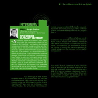 51
Du côté des entreprises ayant des activités BtoC, le
mobile devient aujourd’hui aussi l’axe majeur de
la relation client. « Le décollage du web mobile
est phénoménal. Nous observons des hausses
considérables de trafic sur mobile et une sta-
gnation, voire une décroissance, sur les écrans
“traditionnels” que sont les ordinateurs, tous
OS confondus. Sur une année, nos visites sur
mobile ont augmenté de 104% et celles sur desk-
top de 9%. Le mobile, c'est aujourd'hui l'Internet
que les consommateurs portent sur eux, au plus
près » constate Erick Bourriot, Directeur Digital
de MIM, l’enseigne de vente de vêtements. Même
chez les pure players du web, le mobile est devenu
un chantier prioritaire. « Notre challenge est de
mettre très vite le mobile au cœur de notre stra-
tégie. Plus de 20% de notre chiffre d'affaires est
déjà réalisé sur mobile et ce chiffre croît tous les
mois. La compétition sur les places de marché
est intense et on voit des startups nées avec le
mobile faire preuve d'une vitesse et d'une agilité
incroyables » raconte Odile Szabo, Marketing and
Communication Director de PriceMinister, filiale
française de Rakuten, le numéro un du commerce
électronique japonais.
La bascule vers le mobile du grand public et des
professionnels s’observe dans tous les secteurs
d’activité, y compris dans le domaine industriel.
« En moins d’un an, une étude en Italie a mesuré
que le pourcentage de clients accédant à nos
sites par mobile ou tablette était passé de 14% à
24%. D’ici à un an ou deux, cela devrait franchir
la barre des 50%. C’est pourquoi il est désormais
indispensable d'adapter les contenus de nos
sites à ces nouveaux usages mobiles » témoigne
Benoît Coquart, Directeur de la Stratégie et du Dé-
veloppement de Legrand.
3.1 | Le mobile au cœur de la vie digitale
interview
Accor | Romain Roulleau
| Directeur e-Commerce
Senior Vice-président e-Commerce
Notre priorité :
le paiement sur mobile
«Notre plan digital se focalise sur deux sujets
principaux qui transforment l'approche du
voyage et de l'hôtellerie : tout d’abord, les réseaux
sociaux, pour lesquels le voyage constitue une thé-
matique clef, et puis bien sûr, le mobile. Ce dernier
est le seul appareil qui accompagne le voyageur du
début à la fin. Aujourd'hui plus de 30% de notre au-
dience est sur mobile, ce qui représente 12% de nos
revenus. Nos efforts sont surtout concentrés au-
jourd’hui sur le paiement avec systèmes de wallet
pour faciliter le paiement sur mobile. Un autre
chantier important, c'est l'expérience e-hotel digi-
talisée. Check-in facilité, services d'hôtellerie por-
tés sur l'application Accorhotels qui hébergera
l'ensemble de ces services digitaux. Cette applica-
tion est le cœur de notre plan digital.»
interview
 