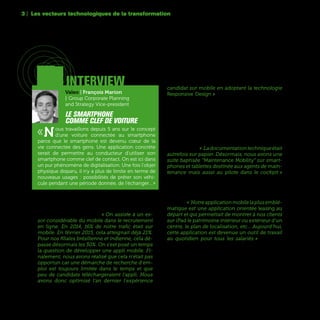 52
Le mobile est en train de s’imposer comme le
principal canal de communication, même dans le
domaine du recrutement. « On assiste à un es-
sor considérable du mobile dans le recrutement
en ligne. En 2014, 16% de notre trafic était sur
mobile. En février 2015, cela atteignait déjà 21%.
Pour nos filiales brésilienne et indienne, cela dé-
passe désormais les 30%. On s'est posé un temps
la question de développer une appli mobile. Fi-
nalement, nous avons réalisé que cela n'était pas
opportun car une démarche de recherche d'em-
ploi est toujours limitée dans le temps et que
peu de candidats téléchargeraient l'appli. Nous
avons donc optimisé l'an dernier l'expérience
candidat sur mobile en adoptant la technologie
Responsive Design  » justifie Didier Joannet, Res-
ponsable de la Stratégie Digitale du Recrutement
chez Michelin.
Au-delà de son utilisation comme lien de com-
munication privilégié avec le monde extérieur, le
mobile est aussi de plus en plus utilisé, particu-
lièrement dans sa déclinaison tablette, en interne
comme outil de travail quotidien dans les bureaux
oulesateliers. « Ladocumentationtechniqueétait
autrefois sur papier. Désormais, nous avons une
suite baptisée “Maintenance Mobility” sur smart-
phones et tablettes destinée aux agents de main-
tenance mais aussi au pilote dans le cockpit »
explique Pascal Eymery, Head of Customer Ser-
vice Strategy Deployment & Capabilities d’Airbus.
Parfois, des applications mobiles prévues au départ
pour des clients sont adoptées par les salariés eux-
mêmes. « Notreapplicationmobilelaplusemblé-
matique est une application orientée leasing au
départ et qui permettait de montrer à nos clients
sur iPad le patrimoine intérieur ou extérieur d'un
centre, le plan de localisation, etc… Aujourd'hui,
cette application est devenue un outil de travail
au quotidien pour tous les salariés » témoigne
Régis Migdal, Head of Digital Innovation, UR-Lab
du Groupe Unibail-Rodamco.
3 | Les vecteurs technologiques de la transformation
interview
Valeo | François Marion
| Group Corporate Planning
and Strategy Vice-president
Le smartphone
comme clef de voiture
«Nous travaillons depuis 5 ans sur le concept
d'une voiture connectée au smartphone
parce que le smartphone est devenu cœur de la
vie connectée des gens. Une application concrète
serait de permettre au conducteur d'utiliser son
smartphone comme clef de contact. On est ici dans
un pur phénomène de digitalisation. Une fois l'objet
physique disparu, il n'y a plus de limite en terme de
nouveaux usages : possibilités de prêter son véhi-
cule pendant une période donnée, de l'échanger…»
 