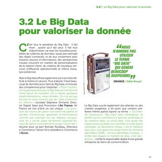 53
3.2 | Le Big Data pour valoriser la donnée
C’
est tout le paradoxe du Big Data : il fait
rêver… autant qu’il fait peur. Il fait tout
d’abord rêver, car avec les nouvelles possi-
bilités de collectes de données, issues par exemple
des objets connectés, et de leur croisement avec
d’autres sources d’informations, des perspectives
inouïes s’ouvrent en matière de personnalisation
de la relation client, de création de nouveaux ser-
vices, d’efficacité opérationnelle et même d’ana-
lyse prédictive.
Mais le Big Data effraie également car il est reste dif-
ficile à mettre en œuvre. Tout d’abord, il faut beau-
coup de données pour faire du Big Data, et ensuite,
des compétences pour l’exploiter. « Pour l'instant,
on ne peut pas dire que le Big Data ait transformé
notre façon de travailler. On a réalisé quelques
expérimentations, mais limitées. On n'y est pas
encore et nous n'avons pas de “data scientists”
en interne » constate Stéphane Ormand, Direc-
tor Digital Sales and Promotion d’Air France. Air
France est loin d’être un cas unique. « La ques-
tion est moins de savoir comment récupérer et
stocker d’immenses quantités d’informations
comme par exemple sur les réseaux sociaux,
cela on y arrive assez facilement aujourd’hui,
mais de savoir concrètement ce que l'on en fait »
résume pour sa part Romain Roulleau, Directeur
e-Commerce / Senior Vice-président e-Commerce
d’Accor.
Le Big Data suscite également des attentes ou des
craintes exagérées, à tel point que certains pré-
fèrent même parfois bannir ce terme. « J'ai inter-
dit l’expression “Big Data” dans l’entreprise. Je
préfère qu'on commence à faire du small data et
du medium data. Le small data, c'est poser des
tuyaux pour accéder aux données et à des bases
nettoyées. Le deuxième niveau, c’est le medium
data avec une approche duale entre les données
identifiées (CRM,...) et non identifiées (cookies,...).
Griller des étapes en matière de data, c'est dan-
gereux » confie le responsable digital d’une grande
entreprise de biens de consommation.
3.2 Le Big Data
pour valoriser la donnée
“Nous
n'aimons pas
utiliser
le terme
“Big Data”
qui génère
beaucoup
de suspicions „Orange | Odile Roujol
GeneralElectricP-2975,radiotransistoràmodulationdefréquencecirca1960
 