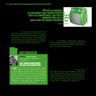 54
Dans beaucoup d’organisations, on préfère aussi
parler de data, de « data intelligence », de « smart
data » ou de valorisation de la donnée plutôt que
de Big Data. « Je n'aime pas utiliser le terme “Big
Data”. Tout d'abord parce que c'est un terme gal-
vaudé qui génère nombre de fantasmes négatifs
ou positifs. Cette dimension irrationnelle fait
qu'il est parfois contre-productif de s'y rattacher.
Ce qui m'importe, c'est de valoriser les données.
Si c'est de la “small data”, tant mieux » affirme
Olivier Girard, Directeur de la Valorisation des don-
nées du Groupe Auchan.
Il existe cependant quelques secteurs d’activités
où les projets de Big Data sont plus avancés. C’est
particulièrement le cas d’entreprises où l’on brasse
depuis longtemps des quantités de données struc-
turées, comme par exemple les télécoms ou l’as-
surance. « Chez Allianz, le Big Data est déjà une
réalité. Comme assureur, nous avions beaucoup
de statisticiens dans nos équipes avant même
que l’on parle de Big Data » témoigne Virginie
Fauvel, Membre du Comité Exécutif - Directrice
Unité Digital et Market Management d’Allianz
France. Pour Allianz et tous les autres assureurs,
la promesse du Big Data sur le long terme, c’est
le prédictif. Autrement dit, la capacité d’anticiper
et prévoir des évènements en mixant des masses
considérables de données, comme par exemple,
déterminer les probabilités qu’un assuré ait un ac-
cident de voiture ou développe telle ou telle mala-
die en fonction de son historique.
Ces capacités prédictives ont évidemment un fort
intérêt dans le domaine industriel. « Nous avons
créé début 2015 une entité dédiée au Big Data
avec 40 spécialistes. Safran Analytics pourra à
tous les échelons faire émerger des nouvelles so-
lutions ou des améliorations dans les domaines
de la sécurité, de l'optimisation des moteurs ou
encore de la maintenance prédictive » décrit
Bertrand Delahaye, Directeur de la Démarche de
Modernisation du Groupe Safran.
3 | Les vecteurs technologiques de la transformation
interview
Auchan | Olivier Girard
| Directeur de la Valorisation
des données
Des transformations
au-delà du marketing
«Valoriser la donnée, c'est très vaste. C'est la
possibilité de mieux comprendre ses clients
et mieux cibler sa communication. Mais cela va au-
delà du simple marketing. C'est aussi la possibilité
de faire évoluer le “core business” de l'entreprise
dans la façon de concevoir ses gammes de pro-
duits, optimiser ses opérations, améliorer la chaîne
logistique et l'organisation des magasins, ou en-
core faire de la prédiction de ventes…»
“ Sur les données,
les questions sont encore multiples :
qui a les compétences, qui peut exploiter,
comment doit-on s'organiser,
quels sont les usages possibles ?„La Poste | Sylvie Joseph TV portable, circa 1970
 