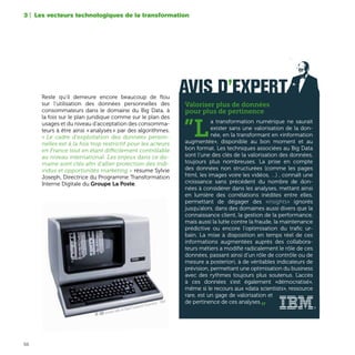 56
Reste qu’il demeure encore beaucoup de flou
sur l’utilisation des données personnelles des
consommateurs dans le domaine du Big Data, à
la fois sur le plan juridique comme sur le plan des
usages et du niveau d’acceptation des consomma-
teurs à être ainsi « analysés » par des algorithmes.
« Le cadre d'exploitation des données person-
nelles est à la fois trop restrictif pour les acteurs
en France tout en étant difficilement contrôlable
au niveau international. Les enjeux dans ce do-
maine sont clés afin d'allier protection des indi-
vidus et opportunités marketing » résume Sylvie
Joseph, Directrice du Programme Transformation
Interne Digitale du Groupe La Poste.
3 | Les vecteurs technologiques de la transformation
AVIS D’EXPERT
Valoriser plus de données
pour plus de pertinence
”L
a transformation numérique ne saurait
exister sans une valorisation de la don-
née, en la transformant en «information
augmentée», disponible au bon moment et au
bon format. Les techniques associées au Big Data
sont l’une des clés de la valorisation des données,
toujours plus nombreuses. La prise en compte
des données non structurées (comme les pages
html, les images voire les vidéos, …) , connaît une
croissance sans précédent du nombre de don-
nées à considérer dans les analyses, mettant ainsi
en lumière des corrélations inédites entre elles,
permettant de dégager des «insights» ignorés
jusqu’alors, dans des domaines aussi divers que la
connaissance client, la gestion de la performance,
mais aussi la lutte contre la fraude, la maintenance
prédictive ou encore l’optimisation du trafic ur-
bain. La mise à disposition en temps réel de ces
informations augmentées auprès des collabora-
teurs métiers a modifié radicalement le rôle de ces
données, passant ainsi d’un rôle de contrôle ou de
mesure a posteriori, à de véritables indicateurs de
prévision, permettant une optimisation du business
avec des rythmes toujours plus soutenus. L’accès
à ces données s’est également «démocratisé»,
même si le recours aux «data scientists», ressource
rare, est un gage de valorisation et
de pertinence de ces analyses.„
VT 100, terminal vidéo de Digital Equipment Corporation - 1964
 