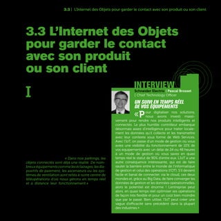 57
3.3 | L’Internet des Objets pour garder le contact avec son produit ou son client
I
l y aura 212 milliards d’objets connectés dans
le monde en 2020 d’après le cabinet d’études
IDC. Un chiffre phénoménal qui intègre des
produits de toutes sortes, de l’avion de ligne aux
compteurs électriques branchés sur Internet, en
passant par les vêtements intelligents ou les voi-
tures communicantes. Une explosion qui s’ex-
plique à la fois par la baisse du prix des micro-
capteurs intégrables dans ces équipements ou
objets et par l’essor des technologies associées
à l’Internet des Objets que l’on désigne souvent
de l’abréviation IoT (Internet of Things). Selon les
secteurs, les champs d’application sont très larges
avec néanmoins un point commun : l’IoT permet
aux entreprises de garder un lien informationnel
quasi-permanent avec les produits qu’ils ont fabri-
qués, commercialisés ou installés, ou mieux en-
core, avec leurs clients. « Dans nos parkings, les
objets connectés sont déjà une réalité. De nom-
breuxéquipementscommeleséclairages,lesdis-
positifs de paiement, les ascenseurs ou les sys-
tèmes de ventilation sont reliés à notre centre de
téléopérations d'où nous gérons en temps réel
et à distance leur fonctionnement » témoigne
David Kownator, Directeur Général Adjoint - Chief
Transformation Officer de Vinci Park.
3.3 L’Internet des Objets
pour garder le contact
avec son produit
ou son client
interviewSchneider Electric | Pascal Brosset
| Chief Technology Officer
Un suivi en temps réel
de vos équipements
«Pour digitaliser nos solutions,
nous avons investi massi-
vement pour rendre nos produits intelligents et
connectés. Le plus humble contrôleur embarque
désormais assez d'intelligence pour traiter locale-
ment les données qu'il collecte et les transmettre
avec leur contexte sous forme de Web Services.
Avec l’IoT, on passe d’un mode de gestion où vous
aviez une visibilité du fonctionnement de 10% de
vos équipements avec un délai de 24 ou 48 heures
à un mode de gestion où vous savez en quasi
temps réel le statut de 90% d'entre eux. L‘IoT a une
autre conséquence intéressante, qui est de faire
sauter la barrière entre le monde de l’informatique
de gestion et celui des opérations (l'OT). S’il devient
facile et banal de connecter, via le cloud, ces deux
mondes et, grâce au Big Data, de faire converger les
données de gestion et les données opérationnelles,
alors le potentiel est énorme ! L'entreprise peut
alors, en quasi temps réel optimiser ses opérations
de façon très flexible et pour un coût bien moindre
que par le passé. Bien utilisé, l'IoT peut créer une
vague d'efficacité sans précédent dans la plupart
des industries.»
 