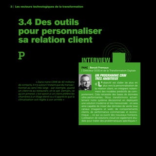 60
3.4 Des outils
pour personnaliser
sa relation client
3 | Les vecteurs technologiques de la transformation
FNAC | Benoît Fremaux
| Directeur DOSI et de la Transformation Digitale
Un programme CRM
très ambitieux
«L'objectif est d'aller de plus en
plus vers la personnalisation de
la relation client, en intégrant notam-
ment des modèles prédictifs de com-
portement. Cela nécessite des bases de données
ultra-performantes. Nous transformons actuel-
lement notre système décisionnel en déployant
une solution moderne et très transversale : on sera
ainsi capable de mixer des données de vente tous
canaux (magasins et web), de comportements
clients, de performance commerciale et écono-
mique, ... ce qui va ouvrir des nouveaux horizons.
L'utilisation de solutions cloud est également étu-
diée pour traiter des problématiques spécifiques.»
interviewP
our les entreprises, c’est une transforma-
tion importante : la relation client prend
peu à peu le pas sur le produit. Désormais,
ce qu’il faut privilégier, c’est le contact avec son
client, être capable de le « reconnaître » rapide-
ment, anticiper ses besoins, et si possible, conser-
ver un lien avec lui dans la durée. Rien d’étonnant
donc à ce que beaucoup d’entreprises investissent
aujourd’hui dans ces technologies que l’on ap-
pelle couramment CRM (Customer Relationship
Management). « Dans notre CRM de 40 millions
de contacts, il n'y a pour l'instant que du transac-
tionnel au sens très large : par exemple, quand
un client va au restaurant, on le sait. Demain, ce
qu'on aimerait, c'est savoir si un client préfère les
chambres à un étage élevé ou s'il apprécie que la
climatisation soit réglée à son arrivée » explique
Romain Roulleau, Directeur e-Commerce / Senior
Vice-président e-Commerce d’Accor.
 