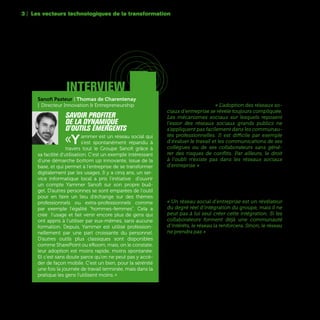 64
3 | Les vecteurs technologiques de la transformation
Mais beaucoup de responsables mettent surtout
en avant des difficultés culturelles à utiliser ces
réseaux d’entreprise. « L'adoption des réseaux so-
ciaux d'entreprise se révèle toujours compliquée.
Les mécanismes sociaux sur lesquels reposent
l'essor des réseaux sociaux grands publics ne
s'appliquent pas facilement dans les communau-
tés professionnelles. Il est difficile par exemple
d'évaluer le travail et les communications de ses
collègues ou de ses collaborateurs sans géné-
rer des risques de conflits. Par ailleurs, le droit
à l'oubli n'existe pas dans les réseaux sociaux
d'entreprise » pense pour sa part Vincent Cadoret,
CIO France d’Omnicom Media Group. D’autres
estiment qu’un outil collaboratif ne fonctionne
vraiment qu’au sein de communautés déjà consti-
tuées. Ce qui n’est pas toujours le cas dans de
grands groupes aux métiers parfois très différents.
« Un réseau social d'entreprise est un révélateur
du degré réel d'intégration du groupe, mais il ne
peut pas à lui seul créer cette intégration. Si les
collaborateurs forment déjà une communauté
d'intérêts, le réseau la renforcera. Sinon, le réseau
ne prendra pas » estime Sébastien Hua, e-Business
& Omnichannel Director de Kering.
interview
Sanofi Pasteur | Thomas de Charentenay
| Directeur Innovation & Entrepreneurship
Savoir profiter
de la dynamique
d'outils émergents
«Yammer est un réseau social qui
s'est spontanément répandu à
travers tout le Groupe Sanofi grâce à
sa facilité d'utilisation. C'est un exemple intéressant
d'une démarche bottom up innovante, issue de la
base, et qui permet à l'entreprise de se transformer
digitalement par les usages. Il y a cinq ans, un ser-
vice informatique local a pris l’initiative d'ouvrir
un compte Yammer Sanofi sur son propre bud-
get. D'autres personnes se sont emparées de l'outil
pour en faire un lieu d'échange sur des thèmes
professionnels ou extra-professionnels comme
par exemple l'égalité "hommes-femmes". Cela a
créé l'usage et fait venir encore plus de gens qui
ont appris à l'utiliser par eux-mêmes, sans aucune
formation. Depuis, Yammer est utilisé profession-
nellement par une part croissante du personnel.
D'autres outils plus classiques sont disponibles
comme SharePoint ou eRoom, mais, on le constate,
leur adoption est moins rapide, moins spontanée.
Et c'est sans doute parce qu'on ne peut pas y accé-
der de façon mobile. C'est un bien, pour la sérénité
une fois la journée de travail terminée, mais dans la
pratique les gens l'utilisent moins. »
 