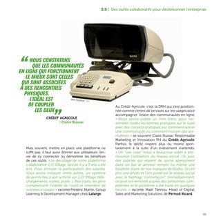 65
3.5 | Des outils collaboratifs pour décloisonner l’entreprise
“  Nous constatons
que les communautés
en ligne qui fonctionnent
le mieux sont celles
qui sont associées
à des rencontres
physiques.
L'idéal est
de coupler
les deux „Crédit Agricole
| Claire Bussac
Mais souvent, mettre en place une plateforme ne
suffit pas, il faut aussi donner aux utilisateurs l'en-
vie de s'y connecter ou démontrer les bénéfices
de ces outils. « Le décollage de notre plateforme
collaborative L.O Village, lancée il y a 3 ans a été
lent. Pour stimuler la participation des salariés,
nous avons instauré, entre autres, un système
de points liés à son activité sur L.O Village (télé-
chargements, visites, posts...). Peu à peu, les gens
comprennent l'intérêt de l'outil et inventent de
nouveaux usages » raconte Frédéric Martin, Group
Learning & Development Manager chez Lafarge.
Au Crédit Agricole, c’est la DRH qui s’est position-
née comme centre de services sur les usages pour
accompagner l’essor des communautés en ligne.
« Nous avons publié un livre blanc pour ras-
sembler toutes les bonnes pratiques sur le sujet
avec des conseils pratiques sur comment lancer
une communauté ou comment trouver des ani-
mateurs » se souvient Claire Bussac Responsable
Marketing et Innovation RH du Crédit Agricole.
Parfois, le déclic s’opère plus ou moins spon-
tanément à la suite d’un évènement inattendu.
« Un “use case” nous a beaucoup aidés à pro-
mouvoir l’utilisation du réseau social. Un jour,
des salariés qui étaient de sortie aperçoivent
dans un bar le serveur remplir lui-même une
bouteille d'une de nos marques de Vodka. Ils ont
pris une photo et l'ont posté sur le réseau social
avec le hashtag “contrefaçon”. Immédiatement,
ce post est remonté auprès des personnes com-
pétentes et le problème a été traité en quelques
heures. » raconte Maël Tannou, Head of Digital,
Sales and Marketing Solutions de Pernod Ricard.
Matra Visiophone - 1970
 