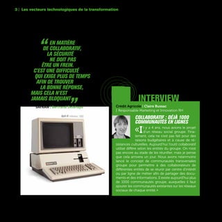 66
Apple III, ordinateur, 1980
“  En matière
de collaboratif,
la sécurité
ne doit pas
être un frein.
C'est une difficulté
qui exige plus de temps
afin de trouver
la bonne réponse,
mais cela n’est
jamais bloquant „SAFRAN | Bertrand Delahaye Crédit Agricole | Claire Bussac
| Responsable Marketing et Innovation RH
Collaboratif : déjà 1000
communautés en lignes
«Il y a 4 ans, nous avions le projet
d’un réseau social groupe. Fina-
lement, cela ne s'est pas fait pour des
raisons budgétaires et à cause de ré-
sistances culturelles. Aujourd’hui l’outil collaboratif
utilisé diffère selon les entités du groupe. On n'est
pas encore au stade de les réunifier, mais je pense
que cela arrivera un jour. Nous avons néanmoins
lancé le concept de communautés transversales
groupe pour permettre à des collaborateurs de
différentes entités de se réunir par centre d'intérêt
ou par ligne de métier afin de partager des docu-
ments et des informations. Il existe aujourd'hui plus
de 1000 communautés groupe, auxquelles il faut
ajouter les communautés existantes sur les réseaux
sociaux de chaque entité. »
interview
Dans beaucoup d’entreprises internationales, se
poseaujourd’huilaquestiondelarationalisationdes
outils collaboratifs qui se sont multipliés au sein des
différentesentités,defaçonspontanéeouorganisée.
3 | Les vecteurs technologiques de la transformation
 