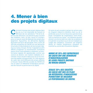 69
4. Mener à bien
des projets digitaux
C
omment impulser des projets digitaux dans
les cas où il est impossible de mesurer le
ROI exact de ces opérations ? Tel est le di-
lemme des directions, qui lancent le plus souvent
des initiatives « test » ou des « proof of concept »
pour se rassurer avant de déployer des projets plus
largement. Aujourd’hui, les démarches digitales
fleurissent de façon décentralisée. Ainsi, moins de
20% des entreprises du CAC40 ont une démarche
structurée d’industrialisation de leurs projets digi-
taux au niveau Groupe. De fait, il apparaît souvent
difficile d’organiser ce foisonnement d’initiatives
autour d’une vision globale et cohérente. La trans-
formation digitale est appréhendée comme une
science en devenir, une matière malléable et in-
certaine. Il faut creuser et découvrir au fur et à me-
sure des pépites insoupçonnées. Or, cette absence
de cadre clair rend l’efficacité des projets difficiles
à mesurer. Seules 30% des sociétés du CAC40 ont
mis en place un référentiel d'indicateurs permet-
tant de mesurer la performance du digital.
Un autre écueil consiste à penser les actions sans
en imaginer d’abord le bénéfice client ou de le
perdre de vue au fur et à mesure du cycle de vie du
projet. Complexité de l’organisation, freins finan-
ciers ou aversion au risque : ces obstacles peuvent
amener une bonne idée à se vider de sa substance
et à générer un produit ou un service inadapté aux
usages des utilisateurs. Conserver une exigence
élevée en matière d’expérience utilisateur est
essentiel au succès des innovations digitales.
...............................................................................................................
Moins de 20% des entreprises
du CAC40 ont une démarche
d’industrialisation
de leurs projets digitaux
au niveau Groupe
...............................................................................................................
Seules 30% des sociétés
du CAC40 ont mis en place
un référentiel d'indicateurs
permettant de mesurer
la performance du digital
 
