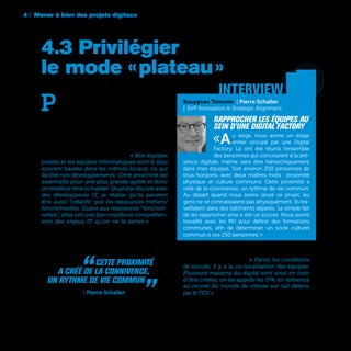 4 | Mener à bien des projets digitaux
78
La SNCF a également fait ce choix d’espaces dé-
diés aux projets digitaux. « Parmi les conditions
de succès, il y a la co-localisation des équipes.
Plusieurs maisons du digital sont ainsi en train
d’être créées, on les appelle les 574, en référence
au record du monde de vitesse sur rail détenu
par le TGV » raconte Emmanuelle Turlotte, Directrice
Stratégie Transformation Digitale, Marketing et
Data de la SNCF.
“  Cette proximité
a créé de la connivence,
un rythme de vie commun „ Bouygues Telecom | Pierre Schaller
P
our mener à bien leurs projets digitaux,
beaucoup d’entreprises font le choix de ras-
sembler toutes les personnes concernées
dans un même espace physique ou sur un même
plateau. Avec l’objectif en premier lieu d’un meil-
leur time to market, mais surtout, de faire tomber
les problèmes de communication ou de rythme
entre les équipes informatiques et les équipes
métiers ou marketing. C’est par exemple l’option
privilégiée chez Europ Assistance. « Nos équipes
projets et les équipes informatiques sont le plus
souvent basées dans les mêmes locaux; ce qui
facilite nos développements. Cette proximité est
essentielle pour une plus grande agilité et donc
un meilleur time to market. Quand je discute avec
des développeurs IT, je réalise qu’ils peuvent
être aussi "créatifs" que les ressources métiers/
fonctionnelles. Quant aux ressources “fonction-
nelles”, elles ont une bien meilleure compréhen-
sion des enjeux IT qu’on ne le pense » assure
Stéphane Charbonneau, Directeur Groupe Ligne
de Métier Famille & Domicile et Membre du Comité
Exécutif d’Europ Asistance.
4.3 Privilégier
le mode « plateau »
’	 Atari 2600
	 console de jeux | 1977
Bouygues Telecom | Pierre Schaller
| SVP Innovation & Strategic Alignment
Rapprocher les équipes au
sein d’une Digital Factory
«Au siège, nous avons un étage
entier occupé par une Digital
Factory. Là ont été réunis l’ensemble
des personnes qui concourent à la pré-
sence digitale, même sans être hiérarchiquement
dans mes équipes. Soit environ 250 personnes de
tous horizons, avec deux maîtres mots : proximité
physique et culture commune. Cette proximité a
créé de la connivence, un rythme de vie commun.
Au départ quand nous avons lancé ce projet, les
gens ne se connaissaient pas physiquement. Ils tra-
vaillaient dans des bâtiments séparés. Le simple fait
de les rapprocher ainsi a été un succès. Nous avons
travaillé avec les RH pour définir des formations
communes, afin de déterminer un socle culturel
commun à ces 250 personnes. »
interview
 