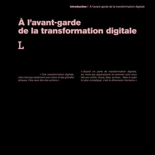 introduction | À l’avant-garde de la transformation digitale
7
À l’avant-garde
de la transformation digitale
L
e digital, c’est finalement assez facile d’en par-
ler de façon théorique. Nous le savons tous
désormais : il constitue une troisième révo-
lution industrielle qui va modifier en profondeur les
activités et les structures de toutes les entreprises.
Un nouveau monde est en gestation et ceux qui n’en
comprendront pas les nouvelles règles disparaîtront
comme ont disparu Kodak, Virgin Megastore et la
plupart des boutiques de DVD. Certes. Mais concrète-
ment, sur le terrain, comment opère-t-on cette trans-
formation ? Par où commence-t-on ? Avec quelles
attentes concrètes ? « Une transformation digitale,
cela n’est pas seulement une vision et des grandes
phrases. Cela veut dire des actions » résume Marc
Florette, Membre du Comité Exécutif et Directeur Di-
gital d’Engie.
En allant à la rencontre de ceux qui dans les grandes
entreprises françaises sont en charge de cette mue,
l’objectif était justement de mieux comprendre leurs
succès, leurs méthodes et leurs difficultés au quoti-
dien. Qu’ils aient une casquette de CDO, de DSI, de
Directeur Marketing ou de DRH, tous ces avant-gar-
distes du digital partagent un même enthousiasme
pour la mission qui leur a été confiée d’engager la
transformation de leurs entreprises.
Le défi est toutefois gigantesque. Ces organisations
existent pour beaucoup d’entre elles depuis des dé-
cennies, et même, pour quelques-unes, depuis des
siècles. Avec des organisations qui comptent des di-
zaines de milliers de collaborateurs, elles ont façonné
pendant plusieurs générations des produits, des pro-
cess et des organisations qui ont été en leur temps
des leviers de succès. Impossible de balayer tout cet
édifice d’un coup de baguette, fût-elle digitale !
« Quand on parle de transformation digitale,
les mots qui apparaissent en premier sont ceux
liés aux outils: cloud, data, serveur... Mais le sujet
le plus compliqué, c’est la dimension humaine »
affirme Patrick Hoffstetter, Chief Digital Officer /
Directeur Digital Factory de Renault. De fait, sur le
terrain, la transformation digitale combine énormé-
ment d’éléments : de la technologie, des dimensions
RH et de management, un rapport à l’innovation,
des relations clients différentes... Elle concerne éga-
lement - ou concernera à terme - l’ensemble des
métiers et des activités de l’entreprise. Il n’existe pas
de recette simple. Le succès passera nécessairement
par l’activation de multiples leviers, au bon rythme,
et en fonction de la complexité de chaque entreprise,
de son héritage, de ses écosystèmes et de sa culture.
 