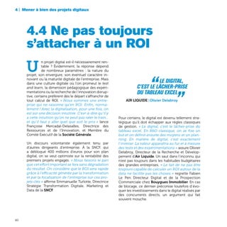 4 | Mener à bien des projets digitaux
80
Pour certains, le digital est devenu tellement stra-
tégique qu’il doit échapper aux règles classiques
de gestion. « Le digital, c’est le lâcher-prise du
tableau excel. En R&D classique, on se fixe un
but et on définit ensuite des moyens et un plan-
ning. En matière de digital, c’est exactement
l’inverse: La valeur apparaîtra au fur et à mesure
des tests et des expérimentations » assure Olivier
Delabroy, Directeur de la Recherche et Dévelop-
pement d’Air Liquide. Un saut dans l’inconnu qui
n’est pas toujours dans les habitudes budgétaires
des grandes entreprises. « Le fait de ne pas être
toujours capable de calculer un ROI autour de la
data ne facilite pas les choses » regrette Fabien
Le Pen Directeur Digital et de la Prospection
Commerciale chez Bouygues Immobilier. En cas
de blocage, ce dernier préconise toutefois d’évo-
quer les investissements dans le digital réalisés par
des concurrents directs, un argument qui fait
souvent mouche.
U
n projet digital est-il nécessairement ren-
table ? Évidemment, la réponse dépend
de nombreux paramètres : la nature du
projet, son envergure, son éventuel caractère in-
novant ou la maturité digitale de l’entreprise. Mais
dans une culture digitale où l’on promeut le test
and learn, la dimension pédagogique des expéri-
mentations ou la recherche de l’innovation disrup-
tive, certains préfèrent dès le départ s’affranchir de
tout calcul de ROI. « Nous sommes une entre-
prise qui ne raisonne qu’en ROI. Enfin, norma-
lement ! Avec la digitalisation, pour une fois, on
est sur une décision intuitive. C’est-à-dire qu’il y
a cette intuition qu’on ne peut pas rater le train...
et qu’il faut y aller quel que soit le prix » lance
Françoise Mercadal-Delasalles, Directrice des
Ressources et de l’Innovation, et Membre du
Comité Exécutif de la Société Générale.
Un discours volontariste également tenu par
d’autres dirigeants d’entreprise. À la SNCF, qui
a débloqué 400 millions d’euros pour son plan
digital, on se veut optimiste sur la rentabilité des
premiers projets engagés. « Nous faisons le pari
que cet effort important se fera sans dégradation
du résultat. On considère que le ROI sera rapide
grâce à l’efficacité générée par la transformation
et par la focalisation de l’entreprise sur ces pro-
jets clés » affirme Emmanuelle Turlotte, Directrice
Stratégie Transformation Digitale, Marketing et
Data de la SNCF.
4.4 Ne pas toujours
s’attacher à un ROI
“  Le digital,
c’est le lâcher-prise
du tableau Excel „ Air Liquide | Olivier Delabroy
 