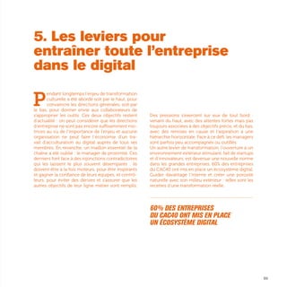 P
endant longtemps l’enjeu de transformation
culturelle a été abordé soit par le haut, pour
convaincre les directions générales, soit par
le bas, pour donner envie aux collaborateurs de
s’approprier les outils. Ces deux objectifs restent
d’actualité : on peut considérer que les directions
d’entreprise ne sont pas encore suffisamment mo-
trices au vu de l’importance de l’enjeu et aucune
organisation ne peut faire l’économie d’un tra-
vail d’acculturation au digital auprès de tous ses
membres. En revanche, un maillon essentiel de la
chaîne a été oublié : le manager de proximité. Ces
derniers font face à des injonctions contradictoires
qui les laissent le plus souvent désemparés : ils
doivent être à la fois moteurs, pour être inspirants
et gagner la confiance de leurs équipes, et contrô-
leurs, pour éviter des dérives et s'assurer que les
autres objectifs de leur ligne métier sont remplis.
Des pressions s’exercent sur eux de tout bord :
venant du haut, avec des attentes fortes mais pas
toujours associées à des objectifs précis, et du bas,
avec des remises en cause et l’aspiration à une
hiérarchie horizontale. Face à ce défi, les managers
sont parfois peu accompagnés ou outillés.
Un autre levier de transformation, l’ouverture à un
environnement extérieur stimulant, fait de startups
et d’innovateurs, est devenue une nouvelle norme
dans les grandes entreprises. 60% des entreprises
du CAC40 ont mis en place un écosystème digital.
Guider davantage l’interne et créer une porosité
naturelle avec son milieu extérieur : telles sont les
recettes d’une transformation réelle.
...............................................................................................................
60% des entreprises
du CAC40 ont mis en place
un écosystème digital 
89
5. Les leviers pour
entraîner toute l’entreprise
dans le digital
 