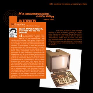Minitel, terminal videotexte d'Alcatel - 1980
5.1 | Acculturer les salariés, une action prioritaire
91
Chez Pernod Ricard, l’élévation du «Digital IQ» de
chaque salarié est présentée comme un objectif
prioritaire. « Le levier majeur de notre stratégie
digitale, ce sont les 18 000 salariés de l’entre-
prise. Si seulement quelques “Digital Champions”
isolés savent ce que veulent dire les termes
“Programatic Media Buy” et “SEO”, cela sera
très difficile d’opérer une réelle transformation.
Il faut donc que nos salariés soient porteurs de
ce changement, se sentent à l’aise pour le mettre
en œuvre » affirme Maël Tannou, Head of Digital,
Sales and Marketing Solutions de Pernod Ricard.
AXA | Frédéric Tardy
| Directeur Marketing et Distribution Groupe
Le seul moyen de réussir,
c’est avec nos 150 000
salariés
«Le seul moyen de réussir notre
transformation digitale, c’est
avec les 150 000 salariés d’AXA. Cette
transformation digitale, il faut la faire vivre concrè-
tement à l’ensemble des collaborateurs. Les nou-
veaux usages ne sont pas par nature incompré-
hensibles ou anxiogènes, ce sont des tendances
générationnelles qu’il faut apprivoiser. C’est dans
ce but que nous emmenons des cadres dans la
Silicon Valley. Cela semble basique, mais si vous
rencontrez un agent d’assurance californien qui fait
déjà les deux-tiers de son activité sur Facebook, vous
réalisez que votre job ne va pas disparaître mais
qu’il va se transformer. Nous avons aussi monté
un programme de formations pour les 250 cadres
dirigeants du groupe avec entre autres, des im-
mersions chez ces acteurs du futur. Cette plongée
dans la réalité du digital est primordiale. Tant que
les collaborateurs de l’entreprise ne comprennent
pas ce qui va se passer, ne le vivent pas concrète-
ment, c’est très dur d’imaginer les business models
et les métiers du futur. Voir un Powerpoint qui parle
de santé, c’est très différent de porter un bracelet
connecté à son poignet. La transformation digitale,
il faut la vivre.»
interview
“ La transformation digitale,
il faut la vivre „AXA | Frédéric Tardy
 