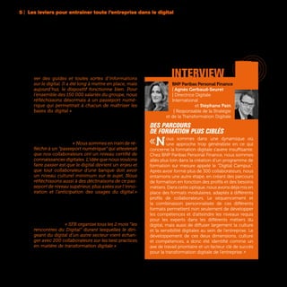 94
BNP Paribas Personal Finance
| Agnès Gerbaud-Seuret
| Directrice Digitale
International
et Stéphane Pain
| Responsable de la Stratégie
et de la Transformation Digitale
Des parcours
de formation plus ciblés
«Nous sommes dans une dynamique où
une approche trop généraliste en ce qui
concerne la formation digitale s’avère insuffisante.
Chez BNP Paribas Personal Finance, nous sommes
allés plus loin dans la création d’un programme de
formation sur mesure appelé le "Digital Campus".
Après avoir formé plus de 300 collaborateurs, nous
entamons une autre étape, en créant des parcours
de formation en fonction des profils et des besoins
métiers. Dans cette optique, nous avons déjà mis en
place des formats modulaires, adaptés à différents
profils de collaborateurs. Le séquencement et
la combinaison personnalisée de ces différents
formats permettent non seulement de développer
les compétences et d’atteindre les niveaux requis
pour les experts dans les différents métiers du
digital, mais aussi de diffuser largement la culture
et la sensibilité digitales au sein de l’entreprise. Le
développement de ces deux dimensions, culture
et compétences, a donc été identifié comme un
axe de travail prioritaire et un facteur clé de succès
pour la transformation digitale de l’entreprise. »
interviewver des guides et toutes sortes d’informations
sur le digital. Il a été long à mettre en place, mais
aujourd’hui, le dispositif fonctionne bien. Pour
l’ensemble des 150 000 salariés du groupe, nous
réfléchissons désormais à un passeport numé-
rique qui permettrait à chacun de maîtriser les
bases du digital » prévoit Marc Florette, Membre
du Comité Exécutif et Directeur Digital d’Engie. Un
concept de passeport numérique lancé en 2014
chez Orange, composé de 16 quiz et 42 questions,
et que la majorité des salariés ont acquis. Un succès
qui inspire également d’autres entreprises comme
le Crédit Agricole. « Nous sommes en train de ré-
fléchir à un “passeport numérique” qui attesterait
que nos collaborateurs ont un niveau certifié de
connaissances digitales. L’idée que nous voulons
faire passer est que le digital devient un enjeu et
que tout collaborateur d’une banque doit avoir
un niveau culturel minimum sur le sujet. Nous
réfléchissons aussi à des déclinaisons de ce pas-
seport de niveau supérieur, plus axées sur l’inno-
vation et l’anticipation des usages du digital »
confirme Claire Bussac, Responsable Marketing et
Innovation RH. Le Crédit Agricole a également mis
en place des journées de sensibilisation au numé-
rique pour tous les salariés baptisées les «3 Digital
Days». Un type d’évènements aujourd’hui large-
ment répandu. « SFR organise tous les 2 mois “les
rencontres du Digital” durant lesquelles le diri-
geant du digital d’un autre secteur vient échan-
ger avec 200 collaborateurs sur les best practices
en matière de transformation digitale » témoigne
Thibault Gossé, Responsable Transformation Digi-
tale de SFR.
5 | Les leviers pour entraîner toute l’entreprise dans le digital
 