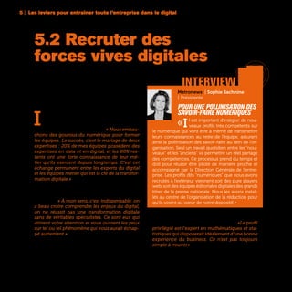 96
I
ntégrer des « profils digitaux » dans les entre-
prises pour accélérer la transformation ? C’est
l’option choisie par certaines entreprises pour
diffuser plus rapidement le digital. « Nous embau-
chons des gourous du numérique pour former
les équipes. Le succès, c’est le mariage de deux
expertises : 20% de mes équipes possèdent des
expertises en data et en digital, et les 80% res-
tants ont une forte connaissance de leur mé-
tier qu’ils exercent depuis longtemps. C’est cet
échange permanent entre les experts du digital
et les équipes métier qui est la clé de la transfor-
mation digitale » assure Frédéric Tardy, Directeur
Marketing et Distribution du Groupe AXA. Une
vision partagée chez Vivendi où le recrutement
de talents digitaux est considéré comme un axe
important. « À mon sens, c’est indispensable: on
a beau croire comprendre les enjeux du digital,
on ne réussit pas une transformation digitale
sans de véritables spécialistes. Ce sont eux qui
attirent votre attention et vous ouvrent les yeux
sur tel ou tel phénomène qui vous aurait échap-
pé autrement » affirme Bruno Thibaudeau, Direc-
teur Business Innovation de Vivendi
Parmi les experts les plus recherchés par les entre-
prises figurent bien sûr les data scientists. «Le profil
privilégié est l’expert en mathématiques et sta-
tistiques qui disposerait idéalement d’une bonne
expérience du business. Ce n’est pas toujours
simple à trouver» souligne Olivier Girard, Directeur
de la Valorisation des données d’Auchan. Une pé-
nurie de compétences dont beaucoup se plaignent.
5.2 Recruter des
forces vives digitales
’	 Atari 2600
	 console de jeux | 1977
Metronews | Sophie Sachnine
|  Présidente
Pour une pollinisation des
savoir-faire numériques
«Il est important d’intégrer de nou-
veaux profils très compétents sur
le numérique qui vont être à même de transmettre
leurs connaissances au reste de l’équipe, assurant
ainsi la pollinisation des savoir-faire au sein de l’or-
ganisation. Seul un travail quotidien entre les “nou-
veaux” et les “anciens” va permettre un réel partage
des compétences. Ce processus prend du temps et
doit pour réussir être piloté de manière proche et
accompagné par la Direction Générale de l’entre-
prise. Les profils dits “numériques” que nous avons
recrutés à l’extérieur viennent soit des pure players
web, soit des équipes éditoriales digitales des grands
titres de la presse nationale. Nous les avons instal-
lés au centre de l’organisation de la rédaction pour
qu’ils soient au cœur de notre dispositif. »
interview
5 | Les leviers pour entraîner toute l’entreprise dans le digital
 
