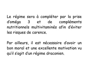 Le régime sera à compléter par la prise
d’oméga 3 et de compléments
nutritionnels multivitaminés afin d’éviter
les risques de carence.
Par ailleurs, il est nécessaire d’avoir un
bon moral et une excellente motivation vu
qu’il s’agit d’un régime draconien.
 
