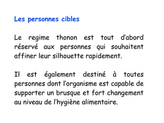 Les personnes cibles
Le regime thonon est tout d’abord
réservé aux personnes qui souhaitent
affiner leur silhouette rapidement.
Il est également destiné à toutes
personnes dont l’organisme est capable de
supporter un brusque et fort changement
au niveau de l’hygiène alimentaire.
 