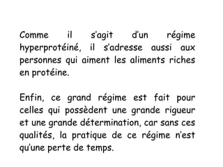 Comme il s’agit d’un régime
hyperprotéiné, il s’adresse aussi aux
personnes qui aiment les aliments riches
en protéine.
Enfin, ce grand régime est fait pour
celles qui possèdent une grande rigueur
et une grande détermination, car sans ces
qualités, la pratique de ce régime n’est
qu’une perte de temps.
 