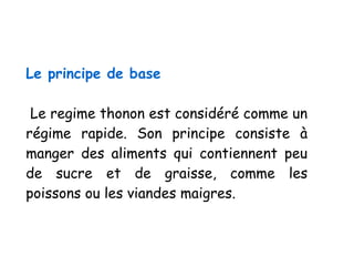 Le principe de base
Le regime thonon est considéré comme un
régime rapide. Son principe consiste à
manger des aliments qui contiennent peu
de sucre et de graisse, comme les
poissons ou les viandes maigres.
 