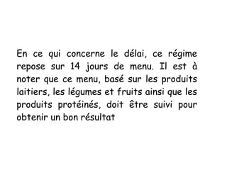 En ce qui concerne le délai, ce régime
repose sur 14 jours de menu. Il est à
noter que ce menu, basé sur les produits
laitiers, les légumes et fruits ainsi que les
produits protéinés, doit être suivi pour
obtenir un bon résultat
 